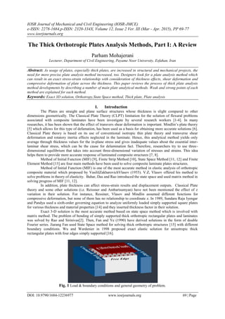 IOSR Journal of Mechanical and Civil Engineering (IOSR-JMCE)
e-ISSN: 2278-1684,p-ISSN: 2320-334X, Volume 12, Issue 2 Ver. III (Mar - Apr. 2015), PP 69-77
www.iosrjournals.org
DOI: 10.9790/1684-12236977 www.iosrjournals.org 69 | Page
The Thick Orthotropic Plates Analysis Methods, Part I: A Review
Parham Mohajerani
Lecturer, Department of Civil Engineering, Payame Noor University, Esfahan, Iran
Abstract: As usage of plates, especially thick plates, are increased in structural and mechanical projects, the
need for more precise plate analysis method increased, too. Designers look for a plate analysis method which
can result in an exact stress-strain relationship with consideration of thickness effects, shear deformation and
compressive deformation of plate across the thickness. This paper reviews the process of thick plate analysis
method developments by describing a number of main plate analytical methods. Weak and strong points of each
method are explained for each method.
Keywords: Exact 3D solution, Orthotropy,State Space method, Thick plate, Plate analysis
I. Introduction
The Plates are straight and plane surface structures whose thickness is slight compared to other
dimensions geometrically. The Classical Plate Theory (CLPT) limitation for the solution of flexural problems
associated with composite laminates have been investigate by several research workers [1-4]. In many
researches, it has been shown that the effect of transvers shear deformation is important. Mindlin’s plate theory
[5] which allows for this type of defamation, has been used as a basis for obtaining more accurate solutions [6].
Classical Plate theory is based on its use of conventional isotropic thin plate theory and transverse shear
deformation and rotatory inertia effects neglected in the laminate. Hence, this analytical method yields only
average through thickness values for the in-plane stress and gives inadequate values about the essential inter-
laminar shear stress, which can be the cause for delamination fact. Therefore, researchers try to use three-
dimensional equilibrium that takes into account three-dimensional variation of stresses and strains. This idea
helps them to provide more accurate response of laminated composite structures [7, 8].
Method of Initial Function (MIF) [9], Finite Strip Method [10], State Space Method [11, 12] and Finite
Element Method [13] are four main methods have been used to solve composite laminate plates structures.
Method of Initial Function (MIF) is one of the most accurate method in elastic analysis of orthotropic
composite material which proposed by VasiliĭZakharovichVlasov (1955). V.Z, Vlasov offered his method to
solve problems in theory of elasticity. Bahar, Das and Rao introduced the state space and used matrix method in
solving progress of MIF [11, 12].
In addition, plate thickness can affect stress-strain results and displacement outputs. Classical Plate
theory and some other solutions (i.e. Reissner and Ambartsumyan) have not been mentioned the effect of z
variation in their solution. For instance, Ressiner, Vlasov and Mindlin assumed different functions for
compressive deformation, but none of them has no relationship to coordinate z. In 1989, Sundara Raja Iyengar
and Pandya used a sixth-order governing equation to analyze uniformly loaded simply supported square plates
for various thickness and material properties [14] and they inserted thickness factor in their solution.
Exact 3-D solution is the most accurate method based on state space method which is involved with
matrix method. The problem of bending of simply supported thick orthotropic rectangular plates and laminates
was solved by Rao and Sirinivas[2]. Then, Fan and Ye (1990) have derived solutions in the form of double
Fourier series. Jiarang Fan used State Space method for solving thick orthotropic structures [15] with different
boundary conditions. Wu and Wardenier in 1998 proposed exact elastic solution for anisotropic thick
rectangular plates with four edges simply supported [16].
Fig. 1 Load & boundary conditions and general geometry of problem.
 