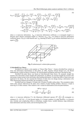 The Thick Orthotropic plates analysis methods, Part I: A Review
DOI: 10.9790/1684-12236977 www.iosrjournals.org 71 | Page
(6)
∆1𝑚𝑛=
12
ℎ3
{
ℎ6
144
+
ℎ5
120
[𝑎55 (𝐷11
𝜋2
𝑚2
𝑎2
+ 𝐷66
𝜋2
𝑛2
𝑏2
) + 𝑎44 (𝐷22
𝜋2
𝑛2
𝑏2
+ 𝐷66
𝜋2
𝑚2
𝑎2
)]
−
ℎ4
100
𝑎44 𝑎55 [(𝐷12 + 𝐷66)
𝜋4
𝑚2
𝑛2
𝑎2 𝑏2
− (𝐷11
𝜋2
𝑚2
𝑎2
+ 𝐷66
𝜋2
𝑛2
𝑏2
)
× (𝐷22
𝜋2
𝑛2
𝑏2
+ 𝐷66
𝜋2
𝑚2
𝑎2
)]}
+
ℎ2
10
{𝐴1 [
ℎ3
12
𝜋2
𝑚2
𝑎2
+ 𝑎44
ℎ2
10
𝜋2
𝑚2
𝑎2
(𝐷22
𝜋2
𝑛2
𝑏2
+ 𝐷66
𝜋2
𝑚2
𝑎2
) − 𝑎55
ℎ2
10
(𝐷12 + 𝐷66)
𝜋4
𝑚2
𝑛2
𝑎2 𝑏2
]
+ 𝐴2[
ℎ3
12
𝜋2
𝑛2
𝑏2
+ 𝑎55
ℎ2
10
𝜋2
𝑛2
𝑏2
(𝐷11
𝜋2
𝑚2
𝑎2
+ 𝐷66
𝜋2
𝑛2
𝑏2
) − 𝑎44
ℎ2
10
(𝐷12 + 𝐷66)
𝜋4
𝑚2
𝑛2
𝑎2 𝑏2
}
where ω is transverse deformation, fmn is transverse deformation coefficient, a is rectangular length in x
direction and b denotes rectangular length in y direction. ∆1mn, ∆0mn are related to transverse deformation
coefficient factors. F(x, y) is load function and amn denoting its factor. amnfor uniform distributed load of q is
equal to
16𝑞0
𝑚.𝑛.𝜋2 .
Fig. 2 Ambartsumyan’s solution plate geometry.
2.2 Kirchhoff-Love Theory
Kirchhoff-Love theory is also popular as “Classic Plate Theory “. Gustavo Kirchhoff has worked on
stress and deformation determination in thin plates. In 1888, Augustus Edward Hough Love, the British
mathematician, worked on theory of elasticity. He used Kirchhoff assumptions and tried to develop his idea.
Kirchhoff thin plate theory was based on Euler-Bernoulli beam theory. He assumed, straight line
normal to the mid-surface remain straight after deformation. In addition, he assumed straight line normal to the
mid-surface remain normal to the mid-surface after bending deformation. It means that effect of shear stress was
neglected in his theory. He also assumed the thickness of plate does not change during a deformation [18].
Three dimensional solutions proved that, this assumption is wrong.
Kirchhoff and love changed a 3-D plate into 2-D plate of middle surface plane. This assumption makes
elastic plate analysis fallowed by the plane stress solution of plate bending problem. However, it leads to
removing of z in their solution. Their solution is not z variant for deformation across the plate thickness.
D∇4
w = q(x, y) (7)
∇4
≡ (
∂4
∂x4
+ 2
∂4
∂x2 ∂y2
+
∂4
∂y4
) (8)
where w is transverse deflection; ∇ is the biharmonic differential operator (∇2
=
𝜕2
𝜕𝑥2 +
𝜕2
𝜕𝑦2 rectangular co-
ordinates); D = Eh3
/12(1 - 𝜐2
), the flexural rigidity; E is Young's modulus; h is plate thickness; 𝑣 is Poisson's
ratio. Exclude such complicating effects as orthotropy, in-plane forces, variable thickness, large deflections,
shear deformation and rotary inertia, and non-homogeneity [19].
 