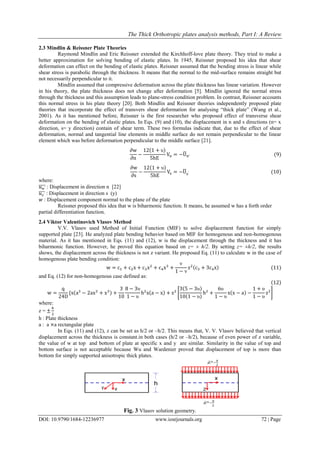 The Thick Orthotropic plates analysis methods, Part I: A Review
DOI: 10.9790/1684-12236977 www.iosrjournals.org 72 | Page
2.3 Mindlin & Reissner Plate Theories
Raymond Mindlin and Eric Reissner extended the Kirchhoff-love plate theory. They tried to make a
better approximation for solving bending of elastic plates. In 1945, Reissner proposed his idea that shear
deformation can effect on the bending of elastic plates. Reissner assumed that the bending stress is linear while
shear stress is parabolic through the thickness. It means that the normal to the mid-surface remains straight but
not necessarily perpendicular to it.
Mindlin assumed that compressive deformation across the plate thickness has linear variation. However
in his theory, the plate thickness does not change after deformation [5]. Mindlin ignored the normal stress
through the thickness and this assumption leads to plane-stress condition problem. In contrast, Reissner accounts
this normal stress in his plate theory [20]. Both Mindlin and Reissner theories independently proposed plate
theories that incorporate the effect of transvers shear deformation for analysing “thick plate” (Wang et al.,
2001). As it has mentioned before, Reissner is the first researcher who proposed effect of transverse shear
deformation on the bending of elastic plates. In Eqs. (9) and (10), the displacement in n and s directions (n= x
direction, s= y direction) contain of shear term. These two formulas indicate that, due to the effect of shear
deformation, normal and tangential line elements in middle surface do not remain perpendicular to the linear
element which was before deformation perpendicular to the middle surface [21].
∂w
∂n
−
12(1 + υ)
5hE
Vn = −U̅n′ (9)
∂w
∂s
−
12(1 + υ)
5hE
Vs = −U̅s′ (10)
where:
𝑢 𝑛′̅̅̅̅ : Displacement in direction n [22]
𝑢 𝑠′̅̅̅̅ : Displacement in direction s (y)
𝑤 : Displacement component normal to the plane of the plate
Reissner proposed this idea that w is biharmonic function. It means, he assumed w has a forth order
partial differentiation function.
2.4 Viktor Valentinovich Vlasov Method
V.V. Vlasov used Method of Initial Function (MIF) to solve displacement function for simply
supported plate [23]. He analyzed plate bending behavior based on MIF for homogenous and non-homogenous
material. As it has mentioned in Eqs. (11) and (12), w is the displacement through the thickness and it has
biharmonic function. However, he proved this equation based on z= ± h/2. By setting z= ±h/2, the results
shows, the displacement across the thickness is not z variant. He proposed Eq. (11) to calculate w in the case of
homogenous plate bending condition:
w = c1 + c2x + c3x2
+ c4x3
+
ν
1 − ν
z2(c3 + 3c4x) (11)
and Eq. (12) for non-homogenous case defined as:
(12)
w =
q
24D
{x(a3
− 2ax2
+ x3) +
3
10
8 − 3υ
1 − υ
h2
x(a − x) + z2
[
3(5 − 3υ)
10(1 − υ)
h2
+
6υ
1 − υ
x(x − a) −
1 + υ
1 − υ
z2
]
where:
z = ±
ℎ
2
h : Plate thickness
a : a ×a rectangular plate
In Eqs. (11) and (12), z can be set as h/2 or –h/2. This means that, V. V. Vlasov believed that vertical
displacement across the thickness is constant.in both cases (h/2 or –h/2), because of even power of z variable,
the value of w at top and bottom of plate at specific x and y are similar. Similarity in the value of top and
bottom surface is not acceptable because Wu and Wardenier proved that displacement of top is more than
bottom for simply supported anisotropic thick plates.
Fig. 3 Vlasov solution geometry.
 
