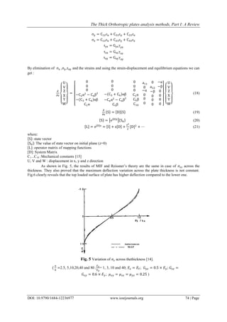 The Thick Orthotropic plates analysis methods, Part I: A Review
DOI: 10.9790/1684-12236977 www.iosrjournals.org 74 | Page
σy = C12εx + C22εy + C23εz
σz = C13εx + C23εy + C33εz
τyz = Gyzγyz
τxz = Gxzγxz
τxy = Gxyγxy
By elimination of σx ,σy,τxy and the strains and using the strain-displacement and equilibrium equations we can
get :
∂
∂z
{
U
V
Z
X
Y
W}
=
[
0
0
0
−C2α2
− C6β2
−(C3 + C6)αβ
C1α
0
0
0
−(C3 + C6)αβ
−C6α2
− C4β2
C5β
0
0
0
C1α
C5β
C10
a11
0
−α
0
0
0
0
a22
−β
0
0
0
−α
−β
0
0
0
0 ] {
U
V
Z
X
Y
W}
(18)
∂
∂z
{S} = [D]{S} (19)
{S} = [e[D]z
]{S0} (20)
[L] = e[D]z
= [I] + z[D] +
z2
2
[D]2
+ ⋯ (21)
where:
{S}: state vector
{S0}: The value of state vector on initial plane (z=0)
[L]: operator matrix of mapping functions
[D]: System Matrix
C1...C10 :Mechanical constants [15]
U, V and W : displacement in x, y and z direction
As shown in Fig. 5, the results of MIF and Reissner’s theory are the same in case of 𝜎𝑧𝑧 across the
thickness. They also proved that the maximum deflection variation across the plate thickness is not constant.
Fig.6 clearly reveals that the top loaded surface of plate has higher deflection compared to the lower one.
Fig. 5 Variation of 𝜎𝑧 across thethickness [14].
(
𝑎
ℎ
=2.5, 5,10,20,40 and 80 ;
𝐸 𝑥
𝐸 𝑦
= 1, 3, 10 and 40; 𝐸𝑧 = 𝐸 𝑌; 𝐺 𝑦𝑧 = 0.5 × 𝐸 𝑦; 𝐺𝑥𝑧 =
𝐺𝑥𝑦 = 0.6 × 𝐸 𝑦; 𝜇 𝑥𝑦 = 𝜇 𝑥𝑧 = 𝜇 𝑦𝑧 = 0.25 )
 