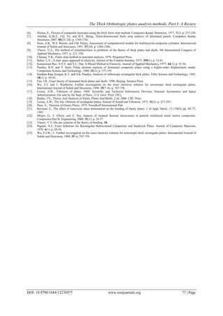The Thick Orthotropic plates analysis methods, Part I: A Review
DOI: 10.9790/1684-12236977 www.iosrjournals.org 77 | Page
[6]. Hinton, E., Flexure of composite laminates using the thick finite strip method. Computers &amp; Structures, 1977. 7(2): p. 217-220.
[7]. Attallah, K.M.Z., J.Q. Ye, and H.Y. Sheng, Three-dimensional finite strip analysis of laminated panels. Computers &amp;
Structures, 2007. 85(23–24): p. 1769-1781.
[8]. Noor, A.K., W.S. Burton, and J.M. Peters, Assessment of computational models for multilayered composite cylinders. International
Journal of Solids and Structures, 1991. 27(10): p. 1269-1286.
[9]. Vlasov, V.Z., The method of initialfunctions in problems of the theory of thick plates and shells. 9th International Congress of
Applied Mechanics, 1957: p. 321–330.
[10]. Cheung, Y.K., Finite strip method in structural analysis. 1976: Pergamon Press.
[11]. Bahar, L.Y., A state space approach to elasticity. Journal of the Franklin Institute, 1975. 299(1): p. 33-41.
[12]. Kameswara Rao, N.S.V. and Y.C. Das, A Mixed Method in Elasticity. Journal of Applied Mechanics, 1977. 44(1): p. 51-56.
[13]. Pandya, B.N. and T. Kant, Finite element analysis of laminated composite plates using a higher-order displacement model.
Composites Science and Technology, 1988. 32(2): p. 137-155.
[14]. Sundara Raja Iyengar, K.T. and S.K. Pandya, Analysis of orthotropic rectangular thick plates. Fibre Science and Technology, 1983.
18(1): p. 19-36.
[15]. Fan, J.R., Exact theory of laminated thick plates and shells. 1996, Beijing: Science Press.
[16]. Wu, Z.J. and J. Wardenier, Further investigation on the exact elasticity solution for anisotropic thick rectangular plates.
International Journal of Solids and Structures, 1998. 35(7–8): p. 747-758.
[17]. Leissa, A.W., Vibration of plates. 1969: Scientific and Technical Information Division, National Aeronautics and Space
Administration; [for sale by the Supt. of Docs., U.S. Govt. Print. Off.].
[18]. Reddy, J.N., Theory And Analysis of Elastic Plates And Shells. 2 ed. 2006: CRC Press.
[19]. Leissa, A.W., The free vibration of rectangular plates. Journal of Sound and Vibration, 1973. 31(3): p. 257-293.
[20]. Panc, V., Theories of Elastic Plates. 1975: Noordhoff International Pub.
[21]. Reissner, E., The effect of transverse shear deformation on the bending of elastic plates. J. of Appl. Mech., 12 (1945), pp. 69–77,
1945.
[22]. Meijer, G., F. Ellyin, and Z. Xia, Aspects of residual thermal stress/strain in particle reinforced metal matrix composites.
Composites Part B: Engineering, 2000. 31(1): p. 29-37.
[23]. Vlasov, V.V. On one solution of the theory of bending. 10.
[24]. Pagano, N.J., Exact Solutions for Rectangular Bidirectional Composites and Sandwich Plates. Journal of Composite Materials,
1970. 4(1): p. 20-34.
[25]. Wu, Z.J.W., J., Further investigation on the exact elasticity solution for anisotropic thick rectangular plates. International Journal of
Solids and Structures, 1998. 35: p. 747-758.
 