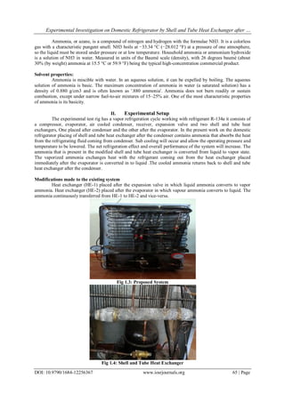 Experimental Investigation on Domestic Refrigerator by Shell and Tube Heat Exchanger after …
DOI: 10.9790/1684-12256367 www.iosrjournals.org 65 | Page
Ammonia, or azane, is a compound of nitrogen and hydrogen with the formulae NH3. It is a colorless
gas with a characteristic pungent smell. NH3 boils at −33.34 °C (−28.012 °F) at a pressure of one atmosphere,
so the liquid must be stored under pressure or at low temperature. Household ammonia or ammonium hydroxide
is a solution of NH3 in water. Measured in units of the Baumé scale (density), with 26 degrees baumé (about
30% (by weight) ammonia at 15.5 °C or 59.9 °F) being the typical high-concentration commercial product.
Solvent properties:
Ammonia is miscible with water. In an aqueous solution, it can be expelled by boiling. The aqueous
solution of ammonia is basic. The maximum concentration of ammonia in water (a saturated solution) has a
density of 0.880 g/cm3 and is often known as '.880 ammonia'. Ammonia does not burn readily or sustain
combustion, except under narrow fuel-to-air mixtures of 15–25% air. One of the most characteristic properties
of ammonia is its basicity.
II. Experimental Setup
The experimental test rig has a vapor refrigeration cycle working with refrigerant R-134a it consists of
a compressor, evaporator, air cooled condenser, receiver, expansion valve and two shell and tube heat
exchangers, One placed after condenser and the other after the evaporator. In the present work on the domestic
refrigerator placing of shell and tube heat exchanger after the condenser contains ammonia that absorbs the heat
from the refrigerating fluid coming from condenser. Sub cooling will occur and allow the operating pressure and
temperature to be lowered. The net refrigeration effect and overall performance of the system will increase. The
ammonia that is present in the modified shell and tube heat exchanger is converted from liquid to vapor state.
The vaporized ammonia exchanges heat with the refrigerant coming out from the heat exchanger placed
immediately after the evaporator is converted in to liquid .The cooled ammonia returns back to shell and tube
heat exchanger after the condenser.
Modifications made to the existing system
Heat exchanger (HE-1) placed after the expansion valve in which liquid ammonia converts to vapor
ammonia. Heat exchanger (HE-2) placed after the evaporator in which vapour ammonia converts to liquid. The
ammonia continuously transferred from HE-1 to HE-2 and vice-versa.
Fig 1.3: Proposed System
Fig 1.4: Shell and Tube Heat Exchanger
 