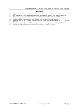 Modified formulas for bucking length factor for rigid steel frame structures
DOI: 10.9790/1684-12326671 www.iosrjournals.org 71 | Page
References
[1]. AISC (1986), Manual of Steel Construction, Load and Resistance Factor Design, American Institute of Steel Construction 1st Ed,
1986.
[2]. AISC (1989), Manual of Steel Construction, Allowable Stress Design, American Institute of Steel Construction 9th Ed, 1989.
[3]. European Convention for Constructional Steel work, European Recommendations for Steel Construction, 1978.
[4]. ECP (2008), Egyptian Code of Practice for Steel Construction (ECP), Load and Resistance Factor Design, 1st Ed, 2008
[5]. ECP (2008), Egyptian Code of Practice for Steel Construction (ECP) Allowable Stress Design, 1st Ed, 2008
[6]. Barakat, M., and Chen, W. F., Practical Analysis of Semi-Rigid Frames, AISC Engineering Journal, vol. 27 (2), pp. 54–68,
1990.aki, Y.
[7]. Pierre Dumonteil, Simple Equations for Effective Length Factor, AISC Engineering Journal, vol. 29 (3), pp. 111-115, 1992.
[8]. Thomas C. Kavanagh, Effective Length of Framed Columns, ASCE, vol. 127 (2), pp. 81-101, 1962.
 