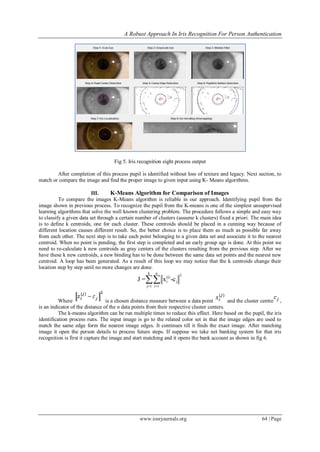 A Robust Approach In Iris Recognition For Person Authentication
www.iosrjournals.org 64 | Page
Fig 5. Iris recognition eight process output
After completion of this process pupil is identified without loss of texture and legacy. Next section, to
match or compare the image and find the proper image to given input using K- Means algorithms.
III. K-Means Algorithm for Comparison of Images
To compare the images K-Means algorithm is reliable in our approach. Identifying pupil from the
image shown in previous process. To recognize the pupil from the K-means is one of the simplest unsupervised
learning algorithms that solve the well known clustering problem. The procedure follows a simple and easy way
to classify a given data set through a certain number of clusters (assume k clusters) fixed a priori. The main idea
is to define k centroids, one for each cluster. These centroids should be placed in a cunning way because of
different location causes different result. So, the better choice is to place them as much as possible far away
from each other. The next step is to take each point belonging to a given data set and associate it to the nearest
centroid. When no point is pending, the first step is completed and an early group age is done. At this point we
need to re-calculate k new centroids as gray centers of the clusters resulting from the previous step. After we
have these k new centroids, a new binding has to be done between the same data set points and the nearest new
centroid. A loop has been generated. As a result of this loop we may notice that the k centroids change their
location step by step until no more changes are done.
k n
2(j)
i j
j=1 i=1
J = x -c
Where is a chosen distance measure between a data point and the cluster centre ,
is an indicator of the distance of the n data points from their respective cluster centers.
The k-means algorithm can be run multiple times to reduce this effect. Here based on the pupil, the iris
identification process runs. The input image is go to the related color set in that the image edges are used to
match the same edge form the nearest image edges. It continues till it finds the exact image. After matching
image it open the person details to process future steps. If suppose we take net banking system for that iris
recognition is first it capture the image and start matching and it opens the bank account as shown in fig 6.
 