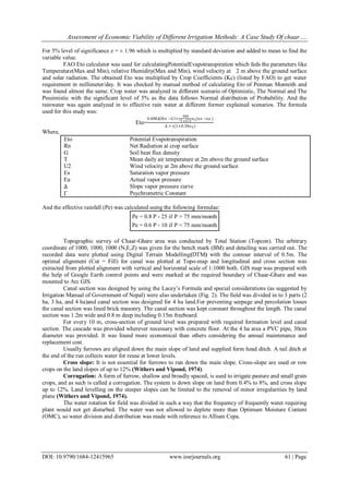 Assessment of Economic Viability of Different Irrigation Methods: A Case Study Of chaar….
DOI: 10.9790/1684-12415965 www.iosrjournals.org 61 | Page
For 5% level of significance z = ± 1.96 which is multiplied by standard deviation and added to mean to find the
variable value.
FAO Eto calculator was used for calculatingPotentialEvapotranspiration which feds the parameters like
Temperature(Max and Min), relative Humidity(Max and Min), wind velocity at 2 m above the ground surface
and solar radiation. The obtained Eto was multiplied by Crop Coefficients (Kc) (listed by FAO) to get water
requirement in millimeter/day. It was checked by manual method of calculating Eto of Penman Monteith and
was found almost the same. Crop water was analyzed in different scenario of Optimistic, The Normal and The
Pessimistic with the significant level of 5% as the data follows Normal distribution of Probability. And the
rainwater was again analyzed in to effective rain water at different former explained scenarios. The formula
used for this study was:
Eto=
0.408∆ Rn −G +γ
900
T+273
u2(es −ea )
∆ + γ(1+0.34u2)
Where,
Eto Potential Evapotranspiration
Rn Net Radiation at crop surface
G Soil heat flux density
T Mean daily air temperature at 2m above the ground surface
U2 Wind velocity at 2m above the ground surface
Es Saturation vapor pressure
Ea Actual vapor pressure
∆ Slope vapor pressure curve
Γ Psychrometric Constant
And the effective rainfall (Pe) was calculated using the following formulae:
Pe = 0.8 P - 25 if P > 75 mm/month
Pe = 0.6 P - 10 if P < 75 mm/month
Topographic survey of Chaar-Ghare area was conducted by Total Station (Topcon). The arbitrary
coordinate of 1000, 1000, 1000 (N,E,Z) was given for the bench mark (BM) and detailing was carried out. The
recorded data were plotted using Digital Terrain Modelling(DTM) with the contour interval of 0.5m. The
optimal alignment (Cut = Fill) for canal was plotted at Topo-map and longitudinal and cross section was
extracted from plotted alignment with vertical and horizontal scale of 1:1000 both. GIS map was prepared with
the help of Google Earth control points and were marked at the required boundary of Chaar-Ghare and was
mounted to Arc GIS.
Canal section was designed by using the Lacey’s Formula and special considerations (as suggested by
Irrigation Manual of Government of Nepal) were also undertaken (Fig. 2). The field was divided in to 3 parts (2
ha, 3 ha, and 4 ha)and canal section was designed for 4 ha land.For preventing seepage and percolation losses
the canal section was lined brick masonry. The canal section was kept constant throughout the length. The canal
section was 1.2m wide and 0.8 m deep including 0.15m freeboard.
For every 10 m, cross-section of ground level was prepared with required formation level and canal
section. The cascade was provided wherever necessary with concrete floor. At the 4 ha area a PVC pipe, 30cm
diameter was provided. It was found more economical than others considering the annual maintenance and
replacement cost.
Usually furrows are aligned down the main slope of land and supplied form head ditch. A tail ditch at
the end of the run collects water for reuse at lower levels.
Cross slope: It is not essential for furrows to run down the main slope. Cross-slope are used or row
crops on the land slopes of up to 12% (Withers and Vipond, 1974).
Corrugation: A form of furrow, shallow and broadly spaced, is used to irrigate pasture and small grain
crops, and as such is called a corrugation. The system is down slope on land from 0.4% to 8%, and cross slope
up to 12%. Land levelling on the steeper slopes can be limited to the removal of minor irregularities by land
plane (Withers and Vipond, 1974).
The water rotation for field was divided in such a way that the frequency of frequently water requiring
plant would not get disturbed. The water was not allowed to deplete more than Optimum Moisture Content
(OMC), so water division and distribution was made with reference to Allium Cepa.
 
