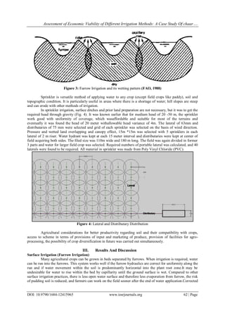 Assessment of Economic Viability of Different Irrigation Methods: A Case Study Of chaar….
DOI: 10.9790/1684-12415965 www.iosrjournals.org 62 | Page
Figure 3: Furrow Irrigation and its wetting pattern (FAO, 1988)
Sprinkler is versatile method of applying water to any crop (except field crops like paddy), soil and
topographic condition. It is particularly useful in areas where there is a shortage of water; hill slopes are steep
and can erode with other methods of irrigation.
In sprinkler irrigation, surface ditches and prior land preparation are not necessary, but it was to get the
required head through gravity (Fig. 4). It was known earlier that for medium head of 20 -50 m, the sprinkler
work good with uniformity of coverage, which wasaffordable and suitable for most of the terrains and
eventually it was found the head of 20 meter withallowable head variance of 4m. The lateral of 63mm and
distributaries of 75 mm were selected and grid of each sprinkler was selected on the basis of wind direction.
Pressure and wetted land overlapping and canopy effect, 15m *15m was selected with 5 sprinklers in each
lateral of 2 m riser. Water hydrant was kept at each 15 meter interval and distributaries were kept at center of
field acquiring both sides. The filed size was 110m wide and 180 m long. The field was again divided in former
3 parts and water for larger field crop was selected. Required numbers of portable lateral was calculated, and 40
laterals were found to be required. All material in sprinkler was made from Poly Vinyl Chloride (PVC).
Figure 4: Lateral and Distributary Distribution
Agricultural considerations for better productivity regarding soil and their compatibility with crops,
access to scheme in terms of provisions of input and marketing of produce, provision of facilities for agro-
processing, the possibility of crop diversification in future was carried out simultaneously.
III. Results And Discussion
Surface Irrigation (Furrow Irrigation)
Many agricultural crops can be grown in beds separated by furrows. When irrigation is required, water
can be run into the furrows. This system works well if the furrow hydraulics are correct for uniformity along the
run and if water movement within the soil is predominantly horizontal into the plant root zone.It may be
undesirable for water to rise within the bed by capillarity until the ground surface is wet. Compared to other
surface irrigation practices, there is less open water surface and therefore less evaporation from furrow, the risk
of pudding soil is reduced, and farmers can work on the field sooner after the end of water application.Corrected
 