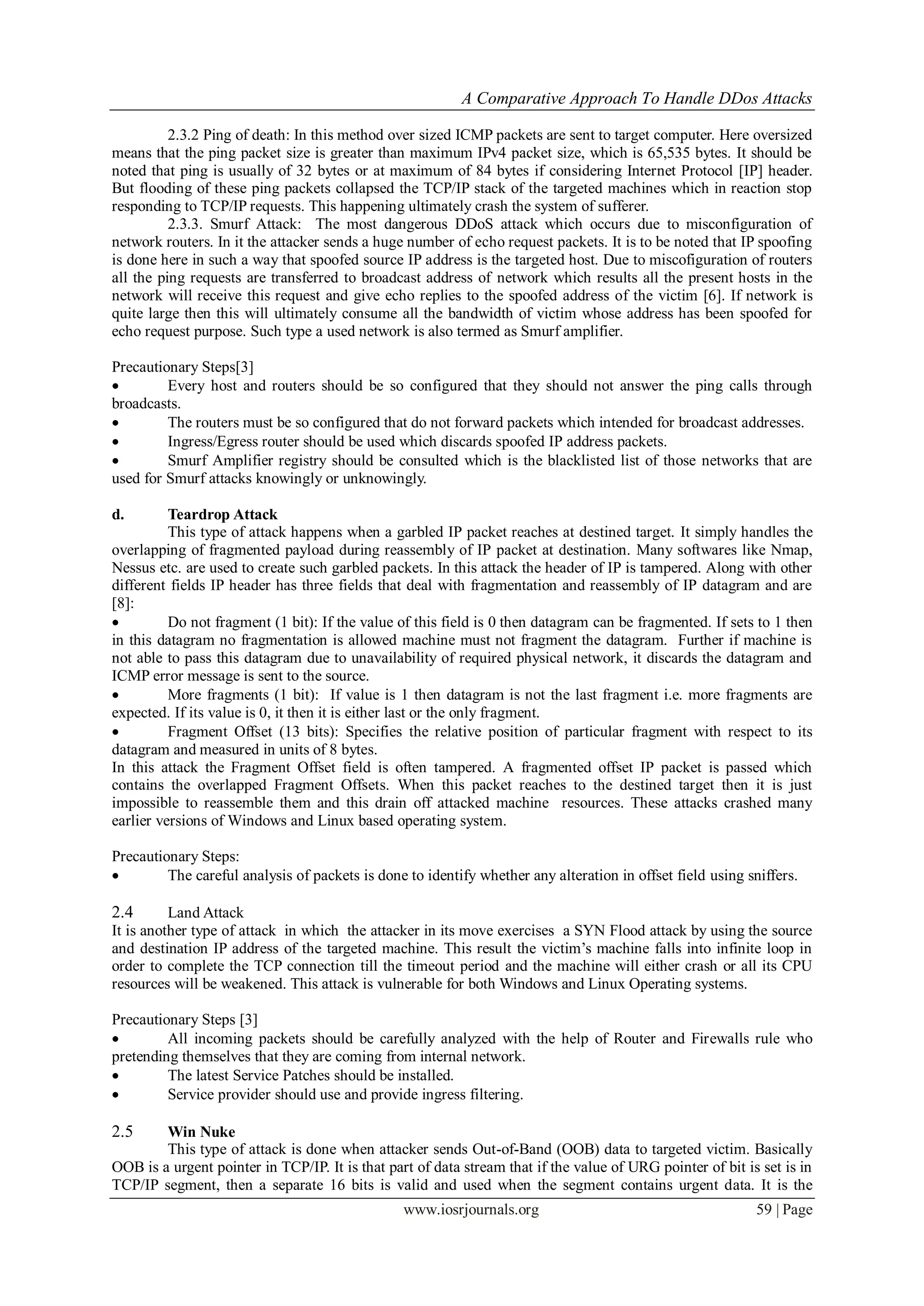 A Comparative Approach To Handle DDos Attacks
www.iosrjournals.org 59 | Page
2.3.2 Ping of death: In this method over sized ICMP packets are sent to target computer. Here oversized
means that the ping packet size is greater than maximum IPv4 packet size, which is 65,535 bytes. It should be
noted that ping is usually of 32 bytes or at maximum of 84 bytes if considering Internet Protocol [IP] header.
But flooding of these ping packets collapsed the TCP/IP stack of the targeted machines which in reaction stop
responding to TCP/IP requests. This happening ultimately crash the system of sufferer.
2.3.3. Smurf Attack: The most dangerous DDoS attack which occurs due to misconfiguration of
network routers. In it the attacker sends a huge number of echo request packets. It is to be noted that IP spoofing
is done here in such a way that spoofed source IP address is the targeted host. Due to miscofiguration of routers
all the ping requests are transferred to broadcast address of network which results all the present hosts in the
network will receive this request and give echo replies to the spoofed address of the victim [6]. If network is
quite large then this will ultimately consume all the bandwidth of victim whose address has been spoofed for
echo request purpose. Such type a used network is also termed as Smurf amplifier.
Precautionary Steps[3]
 Every host and routers should be so configured that they should not answer the ping calls through
broadcasts.
 The routers must be so configured that do not forward packets which intended for broadcast addresses.
 Ingress/Egress router should be used which discards spoofed IP address packets.
 Smurf Amplifier registry should be consulted which is the blacklisted list of those networks that are
used for Smurf attacks knowingly or unknowingly.
d. Teardrop Attack
This type of attack happens when a garbled IP packet reaches at destined target. It simply handles the
overlapping of fragmented payload during reassembly of IP packet at destination. Many softwares like Nmap,
Nessus etc. are used to create such garbled packets. In this attack the header of IP is tampered. Along with other
different fields IP header has three fields that deal with fragmentation and reassembly of IP datagram and are
[8]:
 Do not fragment (1 bit): If the value of this field is 0 then datagram can be fragmented. If sets to 1 then
in this datagram no fragmentation is allowed machine must not fragment the datagram. Further if machine is
not able to pass this datagram due to unavailability of required physical network, it discards the datagram and
ICMP error message is sent to the source.
 More fragments (1 bit): If value is 1 then datagram is not the last fragment i.e. more fragments are
expected. If its value is 0, it then it is either last or the only fragment.
 Fragment Offset (13 bits): Specifies the relative position of particular fragment with respect to its
datagram and measured in units of 8 bytes.
In this attack the Fragment Offset field is often tampered. A fragmented offset IP packet is passed which
contains the overlapped Fragment Offsets. When this packet reaches to the destined target then it is just
impossible to reassemble them and this drain off attacked machine resources. These attacks crashed many
earlier versions of Windows and Linux based operating system.
Precautionary Steps:
 The careful analysis of packets is done to identify whether any alteration in offset field using sniffers.
2.4 Land Attack
It is another type of attack in which the attacker in its move exercises a SYN Flood attack by using the source
and destination IP address of the targeted machine. This result the victim‘s machine falls into infinite loop in
order to complete the TCP connection till the timeout period and the machine will either crash or all its CPU
resources will be weakened. This attack is vulnerable for both Windows and Linux Operating systems.
Precautionary Steps [3]
 All incoming packets should be carefully analyzed with the help of Router and Firewalls rule who
pretending themselves that they are coming from internal network.
 The latest Service Patches should be installed.
 Service provider should use and provide ingress filtering.
2.5 Win Nuke
This type of attack is done when attacker sends Out-of-Band (OOB) data to targeted victim. Basically
OOB is a urgent pointer in TCP/IP. It is that part of data stream that if the value of URG pointer of bit is set is in
TCP/IP segment, then a separate 16 bits is valid and used when the segment contains urgent data. It is the
 