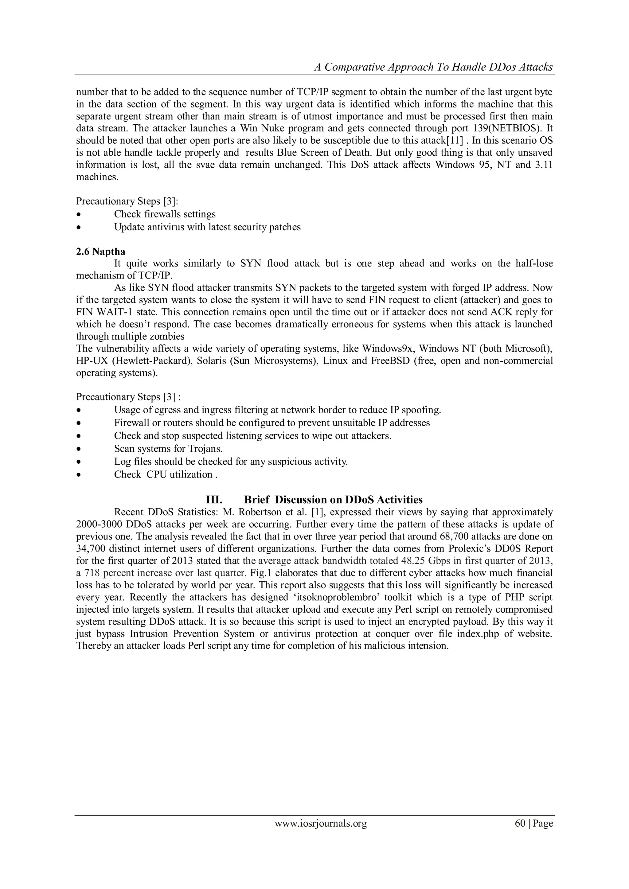 A Comparative Approach To Handle DDos Attacks
www.iosrjournals.org 60 | Page
number that to be added to the sequence number of TCP/IP segment to obtain the number of the last urgent byte
in the data section of the segment. In this way urgent data is identified which informs the machine that this
separate urgent stream other than main stream is of utmost importance and must be processed first then main
data stream. The attacker launches a Win Nuke program and gets connected through port 139(NETBIOS). It
should be noted that other open ports are also likely to be susceptible due to this attack[11] . In this scenario OS
is not able handle tackle properly and results Blue Screen of Death. But only good thing is that only unsaved
information is lost, all the svae data remain unchanged. This DoS attack affects Windows 95, NT and 3.11
machines.
Precautionary Steps [3]:
 Check firewalls settings
 Update antivirus with latest security patches
2.6 Naptha
It quite works similarly to SYN flood attack but is one step ahead and works on the half-lose
mechanism of TCP/IP.
As like SYN flood attacker transmits SYN packets to the targeted system with forged IP address. Now
if the targeted system wants to close the system it will have to send FIN request to client (attacker) and goes to
FIN WAIT-1 state. This connection remains open until the time out or if attacker does not send ACK reply for
which he doesn‘t respond. The case becomes dramatically erroneous for systems when this attack is launched
through multiple zombies
The vulnerability affects a wide variety of operating systems, like Windows9x, Windows NT (both Microsoft),
HP-UX (Hewlett-Packard), Solaris (Sun Microsystems), Linux and FreeBSD (free, open and non-commercial
operating systems).
Precautionary Steps [3] :
 Usage of egress and ingress filtering at network border to reduce IP spoofing.
 Firewall or routers should be configured to prevent unsuitable IP addresses
 Check and stop suspected listening services to wipe out attackers.
 Scan systems for Trojans.
 Log files should be checked for any suspicious activity.
 Check CPU utilization .
III. Brief Discussion on DDoS Activities
Recent DDoS Statistics: M. Robertson et al. [1], expressed their views by saying that approximately
2000-3000 DDoS attacks per week are occurring. Further every time the pattern of these attacks is update of
previous one. The analysis revealed the fact that in over three year period that around 68,700 attacks are done on
34,700 distinct internet users of different organizations. Further the data comes from Prolexic‘s DD0S Report
for the first quarter of 2013 stated that the average attack bandwidth totaled 48.25 Gbps in first quarter of 2013,
a 718 percent increase over last quarter. Fig.1 elaborates that due to different cyber attacks how much financial
loss has to be tolerated by world per year. This report also suggests that this loss will significantly be increased
every year. Recently the attackers has designed ‗itsoknoproblembro‘ toolkit which is a type of PHP script
injected into targets system. It results that attacker upload and execute any Perl script on remotely compromised
system resulting DDoS attack. It is so because this script is used to inject an encrypted payload. By this way it
just bypass Intrusion Prevention System or antivirus protection at conquer over file index.php of website.
Thereby an attacker loads Perl script any time for completion of his malicious intension.
 