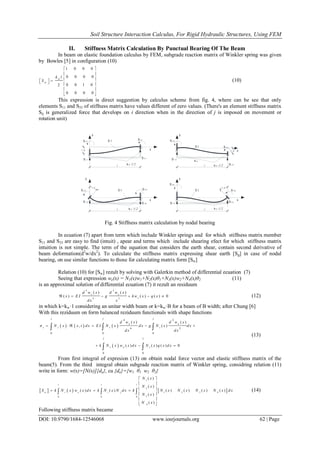 Soil Structure Interaction Calculus, For Rigid Hydraulic Structures, Using FEM
DOI: 10.9790/1684-12546068 www.iosrjournals.org 62 | Page
II. Stiffness Matrix Calculation By Punctual Bearing Of The Beam
In beam on elastic foundation calculus by FEM, subgrade reaction matrix of Winkler spring was given
by Bowles [5] in configuration (10)
1 0 0 0
0 0 0 0
0 0 1 02
0 0 0 0
w
w
k l
S
 
 
   
 
 
 
(10)
This expression is direct suggestion by calculus scheme from fig. 4, where can be see that only
elements S11 and S33 of stiffness matrix have values different of zero values. (There's an element stiffness matrix
Sij is generalized force that develops on i direction when in the direction of j is imposed on movement or
rotation unit)
y
1 .0 x
E I
S 2 3
S 1 3
S 4 3
S 3 3
y
x
E IS 2 1
S 1 1
S 4 1
S 3 1
1 .0
y
x
E I
S 2 4
S 1 4
S 4 4
S 3 4
1 .0
k w
k w ·l/2
y
x
E I S 4 2
S 3 2
S 2 2
S 1 2
1 .0
l l
l l
k w ·l/2
k w ·l/2 k w ·l/2
Fig. 4 Stiffness matrix calculation by nodal bearing
In ecuation (7) apart from term which include Winkler springs and for which stiffness matrix member
S11 and S33 are easy to find (intuit) , apear and terms which include shearing efect for which stiffness matrix
intuition is not simple. The term of the equation that considers the earth shear, contain second derivative of
beam deformation(d2
w/dx2
). To calculate the stiffness matrix expressing shear earth [Sg] in case of nodal
bearing, on use similar functions to those for calculating matrix form [Sw]
Relation (10) for [Sw] rezult by solving with Galerkin method of differential ecuation (7)
Seeing that expression we(x) = N1(x)w1+N2(x)θ1+N3(x)w2+N4(x)θ2 (11)
is an approximal solution of differential ecuation (7) it rezult an residuum
4 2
4 2
( ) ( )
( ) ( ) ( ) 0
e e
e
d w x d w x
x E I g kw x q x
dx x
      (12)
in which k=kw·1 considering an unitar width beam or k=kw·B for a beam of B width; after Chung [6]
With this reziduum on form balanced reziduum functionals with shape functions
     
 
4 2
4 2
0 0 0
0 0
( ) ( )
, ( )
( ) ( ) ( ) 0
l l l
e e
i i i i
l l
i e i
d w x d w x
N x x t d x E I N x d x g N x d x
d x d x
k N x w x d x N x q x d x
      
  
  
 
(13)
From first integral of expresion (13) on obtain nodal force vector and elastic stiffness matrix of the
beam(5). From the third integral obtain subgrade reaction matrix of Winkler spring, considring relation (11)
write in form: w(x)=[N(x)]{de}, cu {de}={w1 θ1 w2 θ2}
     
1
2
1 2 3 4
30 0 0
4
( )
( )
( ) ( ) ( ) ( ) ( ) ( )
( )
( )
l l l
w i e i j
N x
N x
S k N x w x d x k N x N d x k N x N x N x N x d x
N x
N x
 
 
   
 
 
 
   (14)
Following stiffness matrix became
 