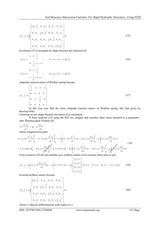 Soil Structure Interaction Calculus, For Rigid Hydraulic Structures, Using FEM
DOI: 10.9790/1684-12546068 www.iosrjournals.org 63 | Page
 
 
 
 
2
1 1 2 1 3 1 4
2
2 1 2 2 3 2 4
2
0 3 1 3 2 3 3 4
2
4 1 4 2 4 3 4
l
w
N N N N N N N
N N N N N N N
S k d x
N N N N N N N
N N N N N N N
 
 
 
 
   
 
 
 
 
 
 (15)
In relation (15) if accepted for shape function the relations(16)
1 ( )N x 
1,
2
0,
2
l
x
l
x l

 
;  2 ( ) 0, 0,N x x l  (16)
3 ( )N x 
0,
2
1,
2
l
x
l
x l

 
;  4 ( ) 0, 0,N x x l 
subgrade reaction matrix of Winkler spring become
0 0 0
2
0 0 0 0
0 0 0
2
0 0 0 0
w
l
S k
l
 
 
 
 
    
 
 
 
 
(17)
In this way was find the same subgrade reaction matrix of Winkler spring, like that given by
Bowles(1996)
Folowing on use shape function for matrix [Sg] calculation
If from ecuation (13) using the first two integral and consider shear stress attached to g parameter ,
after Zhaohua apud Teodoru [4]
3
3
e e
d w d w
E I Q g
d xd x
 
obtain integration by parts
   
   
3 2 2
'
3 2 2
00 0 0 0
2
'' '
200
0 00 0
'( ) ''( ) ( )
( ) ( ) ( ) ( ) ( ) ( )
l l l ll
e e e e
i i i i i
l ll l
l le e e e
i i i i i i
d w d w d w d wd w
N x E I N x E I E I N x d x g N x g N x d x
d x d xd x d x d x
d w d w d w d w
N x Q x g N x N x M x E I N x d x g N x g N x d x
d x d x d xd x
    
     
 
 
(18)
From ecuation (18) the last member give stiffness matrix wich simulate shear stres in soil
 
'
1
'
' ' ' ' ' ' '2
1 2 3 4'
30 0 0
'
4
( )
( )( )
( ) ( ) ( ) ( ) ( )
( )
( )
l l l
e
g i i j
N x
N xd w x
S g N x d x g N x N d x g N x N x N x N x d x
d x N x
N x
 
 
       
    
 
  
   (19)
Forward stiffness matrix become
 
 
 
 
2
' ' ' ' ' ' '
1 1 2 1 3 1 4
2
' ' ' ' ' ' '
2 1 2 2 3 2 4
2
' ' ' ' ' ' '
0 3 1 3 2 3 3 4
2
' ' ' ' ' ' '
4 1 4 2 4 3 4
l
g
N N N N N N N
N N N N N N N
S g d x
N N N N N N N
N N N N N N N
 
 
 
 
   
   
 
 
 
 
 (20)
where („) denotes differentiation with respect to x
 