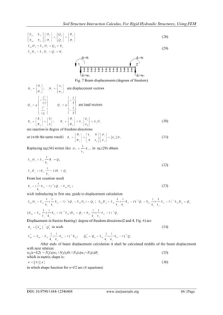 Soil Structure Interaction Calculus, For Rigid Hydraulic Structures, Using FEM
DOI: 10.9790/1684-12546068 www.iosrjournals.org 66 | Page
n n n r n n n
rn rr r r r
S S D Q R
S S D Q R
       
       
      
(28)
n n n n r r n n
rn n rr r r r
S D S D Q R
S D S D Q R
  
  
(29)
Fig. 7 Beam displacements (degrees of freedom)
1 1
2 2
;n r
w
D D
w


   
    
   
are displacement vectors
2
2
1 2 2
21 2
n r
l l
Q q Q q
ll
   
       
    
   
     
are load vectors
1 12
3 34
0
;
0
n r s s r
R dR
R R k k D
R dR
      
           
      
(30)
are reaction in degree of freedom directions
or (with the same result)  
1 1
3 3
0
0
s
r s r
s
R k d
R k D
R k d
     
      
     
(31)
Replacing eq (30) writen like
1
r r
s
D R
k
 , in eq (29) obtain
1
1
( )
nn n nr r n
s
rn n rr r r
s
S D S R Q
k
S D S I R Q
k
 
  
(32)
From last ecuation result
11
( ) ( )r rr r rn n
s
R S I Q S D
k

   (33)
wich indroducing in first one, guide to displacement calculation
11 1
( ) ( )nn n nr rr r rn n n
s s
S D S S I Q S D Q
k k

    ; 1 11 1 1 1
( ) ( )nn n nr rr r nr rr rn n n
s s s s
S D S S I Q S S I S D Q
k k k k
 
    
1 11 1 1 1
[ ( ) ] ( )nn nr rr rn n n nr rr r
s s s s
S S S I S D Q S S I Q
k k k k
 
    
Displacement in free(no bearing) degree of freedom directions(2 and 4, Fig. 6) are
 
1
* *
n nn n
D S Q

 in wich (34)
* 1 * 11 1 1 1
( ) ; ( )nn nn nr rr rn n n nr rr r
s s s s
S S S S I S Q Q S S I Q
k k k k
 
     
After ends of beam displacement calculation it shall be calculated middle of the beam displacement
with next relation:
we(x=l/2) = N1(x)w1+N2(x)θ1+N3(x)w2+N4(x)θ2 (35)
which in matrix shape is:
  w N d (36)
in which shape function for x=l/2 are (4 equations)
 
