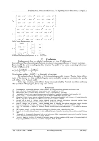 Soil Structure Interaction Calculus, For Rigid Hydraulic Structures, Using FEM
DOI: 10.9790/1684-12546068 www.iosrjournals.org 68 | Page
1
1
2
2
w
w


 
 
 
  
 
 
 
m
ra d
m
ra d
 
 
 
 
 
 
S
w
6.285 10
4

7.977 10
4

2.175 10
4

4.713 10
4

7.977 10
4

1.305 10
5

4.713 10
4

9.789 10
4

2.175 10
4

4.713 10
4

6.285 10
4

7.977 10
4

4.713 10
4

9.789 10
4

7.977 10
4

1.305 10
5
















S
2.917 10
6

1.293 10
7

2.833 10
6

1.28 10
7

1.293 10
7

7.721 10
7

1.28 10
7

3.844 10
7

2.833 10
6

1.28 10
7

2.917 10
6

1.293 10
7

1.28 10
7

3.844 10
7

1.293 10
7

7.721 10
7
















End of beam displacements are
D
0.0563
3.372 10
4

0.0563
3.372 10
4














Middle of the beam displacement is: w = -0.0571 m
IV. Conclusions
Displacements in those two calculus hypothesis are very close (2% difference )
Shear stiffness of the soil considering in Pasternak hypothesis is inconsequent because of structure particulars.
This is possible due to the overall rigidity of the structure. The rigidity of one section is according to Gorbunov
Posadov [10] Paulos [11]
2 3 3
2 3
1 ( / 2 ) ( / 2 )
1 0
41
p pb
b bp
E EB B
t
E I E h
 


 

Given this data, we have t=0,0007<<1 so the conduit is (very)rigid.
The explanation lies in the rigidity of the bottom-discharge conduit structure. Thus the elastic stiffness
matrix of the structure is a little modified of rigidity matrix resulted by taking into consideration the specific
earth stiffness of the Pasternak model.
So for rigid structures, earth stiffness change (increase) settled by Pasternak hypotthesis and many
other researchers (Thangaraj [12], Tiwari [13]) is not suitable.
References
[1] Horvath John S., Soil-Structure Interaction Research Project (2002) www.engineering.manhattan.edu/civil/CGT.html.
[2] Cook R.,D., Finite Element Modeling for Stress Analysis, John Wiley & Sons, Inc. 1995
[3] Chang-Yu Ou, Deep Excavation. Theory and practice. Taylor & Francis/Balkena Leiden 2006
[4] Teodoru I.,B., Musat V., Soil structure interaction numerical modelling. Foundation beams Editura Politehnium Iasi 2009
[5] Bowles Joseph E., Foundation Analysis And Design 5th
ed, McGraw-Hill Book Co - Singapore 1996
[6] Chung Jae H., Finite Element Analysis of Elastic Settlement of Spreadfootings Founded in Soil, University of Florida, Gainesville,
FL, USA; http://bsi.ce.ufl.edu/Downloads/Files/newsletter-shallow-foundation.pdf 2011
[7] Horvath John S., Regis J. Colasanti Practical Subgrade Model for Improved Soil-Structure Interaction Analysis: Model
Development International Journal of Geomechanics, Vol. 11, No. 1, February 1, 2011
[8] Regis J. Colasanti, John S. Horvath, Practical Subgrade Model for Improved Soil-Structure Interaction Analysis: Software
Implementation Practice Periodical on Structural Design and Construction, Vol. 15, No. 4, November 1, 2010. ©ASCE
[9] Jerca S.,H., Ungureanu N., Diaconu D., Numerical methods in construction design (in Romanian) UT Gh. Asachi Iasi, Romania
1997
[10] M.I. Gorbunov Posadov On Elastic soil construction design (in romanian) Editura Tehnica Bucuresti 1960
[11] Poulos H.G., Davis E.H., Elastic Solutions For Soil And Rock Mechanics Centre For Geotechnical Research University Of Sydney
1991
[12] Thangaraj D.,D., Ilamparuthi K., Parametric Study on the Performance of Raft Foundation with Interaction of Frame The Electronic
Journal of Geotechnical Engineering Vol. 15 [2010], Bund. H
[13] Tiwari K., Kuppa R., Overview of Methods of Analysis of Beams on Elastic Foundation IOSR Journal of Mechanical and Civil
Engineering (IOSR-JMCE) Volume 11, Issue 5 Ver. VI (Sep-Oct. 2014), PP 22-29
 