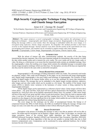 IOSR Journal of Computer Engineering (IOSR-JCE)
e-ISSN: 2278-0661, p- ISSN: 2278-8727Volume 12, Issue 5 (Jul. - Aug. 2013), PP 49-54
www.iosrjournals.org
www.iosrjournals.org 49 | Page
High Security Cryptographic Technique Using Steganography
and Chaotic Image Encryption
Arun A.S.1
, George M. Joseph2
1
M.Tech Student, Department of Electronics and Communication Engineering, SCT College of Engineering,
Kerala, India
2
Assistant Professor, Department of Electronics and Communication Engineering, SCT College of Engineering,
Kerala, India
Abstract : This paper proposes a novel cryptographic technique that exploits the advantages of two
important techniques – steganography and chaotic image encryption. Steganography is the technique of
hiding the message within a cover media. Once the message is embedded within the cover image, it is
encrypted using triple-key chaotic image encryption. So altogether this method provides a four-layer
security to the original message. Various analyses were done and the results of the experiments are very
encouraging and in future, this method can be extended to support media other than images.
Keywords - Cryptography, Colour Image, Steganography, Encryption, Chaotic logistic map.
I. INTRODUCTION
With the advent of internet and other communication methods, the security of the data being
transmitted has become important. One of the most important methods for transmitting a data securely is to hide
the data within another media and to transmit the cover media. The cover media can be text, image, audio or
video. By doing so, a third person is not aware that the transmitted media contains an embedded message. Once
the steganography is done, the resulting cover image which contains the embedded message is encrypted using
chaotic image encryption technique which uses three keys. For decryption, not only all the keys are required but
also they must be entered in the same order as entered for encryption.
II. IMAGE BASED STEGANOGRAPHY
Steganography[1] is the technique of hiding information within any media. The commonly used media
are plaintext, images, video, audio and IP datagram. In this paper, we are concerned with image steganography
only. Digital image steganography is the most widely used technique of steganography. The existence of large
number of digital images in the internet further allows us to use this technique for secure data transmission
through the internet. The message that can be embedded in the digital images includes plaintext, ciphertext,
other images and any other media which can be encoded as a bit stream. The inability of the human visual
system (HVS) to identify minor variations in the luminance of colour vectors is being exploited by the
steganography techniques.
All the digital images can be represented as a collection of pixel values. Colour images will have three
colour planes – red, green and blue. Each pixel will have optical characteristics like brightness, chroma, hue,
saturation etc. Each pixel value can be digitally represented in binary form. For example, a 24bit colour image
will have 8 bits each of red, green and blue values at each pixel position. Since 8 bits are used to represent each
value, it can have 28 values each of red, green and blue, ranging from 0 to 255. The human visual system is
insensitive to the changes in the least significant bits in the image, which enables the user to hide the message in
the least significant bits without being identified by an attacker.
The cover image for this technique can be either of uncompressed formats like bitmap or of
compressed formats like JPEG. In both formats, the LSBs are modified for hiding the message. If large cover
images are used, even audio files can be embedded in them without affecting the quality of the images.
III. IMAGE ENCRYPTION
Encryption is the process of encoding the message in such a way that an attacker will not be able to
read it. The media used for encryption can be plaintext, images, audio or video. In this paper, we consider only
image encryption. Some of the existing block cipher algorithms are: Data Encryption Standard
(DES)[2],Advanced Encryption Standard (AES)[3] and International Data Encryption Algorithm (IDEA)[4].
The problem with these algorithms is that they are not suitable to encrypt bulky data due to their
intensive computational costs. Computations can be accelerated by using additional hardware, but it further
increases the cost of the system.
 