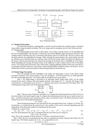 High Security Cryptographic Technique Using Steganography And Chaotic Image Encryption
www.iosrjournals.org 51 | Page
Fig.2: Proposed System
4.1 Method of Encryption
For achieving encryption, steganography is carried out first and then the resulting image is encrypted
using chaotic image encryption technique. The cover image used for encryption can be of any format and size.
4.2 Steganography
The steganography system takes in three inputs- cover image, message which is to be embedded and
the key for steganography. The message as well the key can contain alphabets, digits and special characters. The
message which is read from the user is converted to the binary value of its ASCII code. The key is used to find
the pixel positions for embedding the message. While selecting the pixel positions, the system makes sure that
no collisions occur. Had there been any collisions, there will be loss of data which will reduce the efficiency of
the system. Once the pixel positions are selected, the message in the binary form is embedded on to the image.
While embedding the message, the binary stream of the ciphertext is used to replace lowest 2 bits of red plane,
lowest 1 bit of green plane and lowest 3 bits of blue plane. Selecting different number of bits from each plane is
in accordance with the sensitivity of the human visual system(HVS)[8] to different colours. By doing so, we can
embed total of 6 bits at each pixel position without being detected by the human eye.
4.3 Chaotic Image Encryption
Once the message has been embedded in the image, the stego-image is given to the chaotic image
encryption system[6]. This system requires 3 keys for encryption - an 80 bit session key, an initial parameter
key and a control parameter key. The various steps for encryption are as given below:
Step 1: The Stego-image is converted to its equivalent binary image matrix form. Let the image
contains R rows and C columns. Then total number of pixels in the image is R × C = N pixels. The image is first
converted into a 1-dimensional array of size N × 1 and then each pixel is converted into 8-bit binary form. The
resulting binary image matrix can be represented as follows:
Pnk = (2)
Step 2: The next step of triple-key encryption is to compute the initial parameter key which will act as
the initial value of the chaotic logistic map. To compute the initial parameter key, the user is asked to enter two
keys – an 80 bit session key and a second key whose value is in between 0 and 1. The 80 bit session key can be
entered in the form of 20 hexadecimal characters.
K = k1k2k3…. k20 (3)
These hexadecimal characters are converted into the equivalent binary form. A block k of 24 bits, say,
k5k6k7k8k9k10, is extracted from the session key K. Any number of bits can be extracted depending upon the
requirement of the chaos that needed to be introduced into the system.
Compute X01 as given in (4):
X01 = (k51 × 20
+ ... + k54 × 23
+ k61 × 24
+ ... + k64 × 27
+ ... + k10 × 220
+ ... + k104 × 223
) / 224
(4)
Now, the initial parameter key, X(1) is computed when the user enters key X02 using (5).
X(1) = (X01+ X02) mod 1 (5)
Since, X(1) is the remainder of the division by 1, it will be a value between 0 and 1.
Step 3: Once the keys are generated, the next step is to generate the chaotic sequence that follows the 1D
logistic map. The Chaotic sequence X1 X2 X3…XN is generated as in (6).
Xi = µ Xi-1 (1 - Xi-1) (6)
 