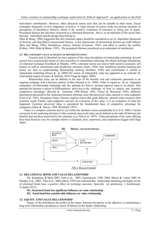 Value creation in relationship exchange explication by Ethical Approach: an application in the field
www.iosrjournals.org 71 | Page
individual's contributions. However, other allocation norms exist that can be suitable at other times. Social
exchanges frequently involve judgments of justice. A large amount of justice study has paying attention on
perceptions of distributive fairness, which is the intuitive evaluation of outcomes as being just or unjust.
Procedural fairness has also been examined as a relational dimension_ that is, as an indication of the social links
between individuals and the groups they belong to.
(Bies & Moag, 1986) Suggested that this relational aspect should be considered as an in- dependent dimension
of fairness, and described it interactional fairness. A key dimensions of interactional fairness are truth fullness
(Bies and Moag, 1986), friendliness, interest, honesty (Clemmer, 1993), and effort to resolve the conflict
(Folkes, 1984; Mohr & Bitner, 1995). The procedural fairness considered as an antecedent of satisfaction.
2.1 RELATIONSHIP VALUE AS SOURCE OF DIFFERENTIATION:
Fournier and, al identified for more analysis of the value foundations of relationship marketing. Several
articles have examined the notion of value and ethics in relationship marketing: the ethical and legal foundations
of relational exchange (Gundlach & Murphy, 1993), relational norms can lead to both positive economic self
interest as well as commitment and satisfaction outcomes (Joshi, 1994); trust worthiness promise keeping and
justice are keys to understanding Relationship marking (Soellner, 1996) and commitment is central to
relationship marketing (Gruen & al, 2000).The notion of relationship value has appeared as an estimate for
relationship outputs (Corsaro & Snehota, 2010; Ulaga & Eggert, 2006).
Relationship value can be deﬁned as the sum of the beneﬁts and cost reductions generated in an
ongoing exchange with a business partner (Lefaix-Durand et al., 2009). Value is regard as be an important
component of relationship marketing and the aptitude of a firm to increase superior value to its clients. This
aptitude has become a source of differentiation and a key to the challenge of how to acquire and maintain
competitive advantage" (Ravald & Grormxjs 1996.;Nilson 1992; Treacy & Wiersema 1993). Different
descriptions presented in the marketing literature defining value like perceived value, desired or value judgment
(Flint at al. 1997). Perception Value concerns implicit reason that guide behavior .desired value concerns what
customer needs. Finally value judgment concerns an evaluation of the value; it is an evaluation of what has
happened. Customer perceived value is considered the fundamental basis of competitive advantage for
companies (Slater & Narver, 1994; Woodruff, 1997).
Value is a complex construct and its use within the literature varies considerably (Lin et al. 2005). Current
consensus in the marketing literature is that customer perceived value can be defined as the rade-off between the
benefits and sacrifices perceived by the customer (e.g. Flint et al. 1997). Value perceptions of the same offering
have been found to vary for example relative to situation, time, experience, and competition (Eggert and Ulaga
2002).
III. MODEL AND HYPOTHESES
FIG.1 Research model
3.1 RELATIONAL BOND AND VALUE RELATIONSHIP
Du, Kamakura, & Mela 2007; Fink et al., 2007; Gummesson, 1998, 2004; Morris & Carter 2005; B.
Murphy et al., 2005; Pitta et al., 2004) (Berry 1995) has indicated that relationship marketing and higher levels
of relational bonds have a positive effect on exchange outcomes. Specially on satisfaction ( JamilaJouali,
A.chakor 2013).
H1. Structural bond has significant influence on value relationship
H2. Social bond has considerable influence on value relationship
3.2 EQUITY AND VALUE RELATIONSHIP
Equity of the distribution the profits or the losses, between the parties in the objective to maintaining a
long-term relationship considered as source of fairness in the dyadic relationship.
 