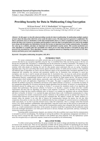 International Journal of Engineering Inventions
ISSN: 2278-7461, www.ijeijournal.com
Volume 1, Issue 2(September 2012) PP: 62-65


    Providing Security for Data in Multicasting Using Encryption
                          M.Kiran Kumar1, B.N.V.MadhuBabu2, K.Nageswrarao3
          1
           Pursuing M.Tech In Motherteresa Institute Of Science And Technology, CSE Dept, JNTUH, A.P. ,India
             2,3
                 Assoc.Prof In Motherteresa Institute Of Science And Technology, CSE Dept, JNTUH, A.P ,India



Abstract––In this paper we describe about providing security for data in multicasting. In multicasting multiple numbers
of users share the data, from which the server sends the data to users. The data may be in general or confidential. The
data is send from source to destination, in this data transformation there is a chance of malicious attack. So in order to
protect the data a key is known as encryption and decryption is used .the data is encrypted before it is send to the multiple
users along with decryption key Information Security has become an important issue in data communication. Encryption
has come up as a solution, and plays an important role in information security system. This security mechanism uses
some algorithms to scramble data into unreadable text which can be only being decoded or decrypted by party those
possesses the associated key. These algorithms consume a significant amount of computing resources such as CPU time,
memory and battery power and computation time.

Keywords––Encryption, multicasting, decryption, AES, RC4.

                                               I.        INTRODUCTION
           For secure communication over public network data can be protected by the method of encryption. Encryption
converts that data by any encryption algorithm using the „key‟ in scrambled form. Only user having access to the key can
decrypt the encrypted data. Encryption is a fundamental tool for the protection of sensitive information. The purpose to use
encryption is privacy (preventing disclosure or confidentiality) in communications. Encryption is a way of talking to
someone while other people are listening, but such the other people cannot understand what you are saying .Encryption
algorithms play a big role in providing data security against malicious attacks. In mobile devices security is very important
and different types of algorithms are used to prevent malicious attack on the transmitted data. Encryption algorithm can be
categorized into symmetric key (private) and asymmetric (public) key In Symmetric keys encryption or secret key
encryption, only one key is used to encrypt and decrypt data. In Asymmetric keys, two keys are used; private and public
keys. Public key is used for encryption and private key is used for decryption (e.g. RSA).Public key encryption is biased on
mathematical function, computationally intensive and is not very efficient for small mobile devices .The present scenario
uses encryption which includes mobile phones, passwords, smart cards and DVDs. It has permeated everyday life and is
heavily used by much web application. Organization of the paper. The paper is organized as follows: In Section 2, we
describe the problem of group key distribution and discuss some related solutions. In Section 3, we describe our family of
key management algorithms for revocation and present sample algorithms from this family. In Section 4, we describe the key
distribution process for adding users to the group. In Section 5, we present the simulation results of our algorithms and
compare their performance with previous solutions. In Section 6, we describe a scenario in which users have variable
requirements and show that our algorithms can adapt to such situations. In Section 7, we describe two key assignment
approaches to reduce the keys stored at different users. In Section 8, we combine our algorithms with an existing solution
and show its benefits. In Section 9, we conclude the paper and discuss future work. Confidential communication is a basic
security requirement for modern communication systems. Solutions to this problem prevent an attacker that observes the
communication between two parties from accessing the exchanged data. We address a related, but harder, problem in a
scenario where the attacker is not only able to observe the communication between the parties, but can also fully
compromise these parties at some time after the confidential data has been exchanged. If a protocol preserves confidentiality
under such attacks, we say that it provides forward secrecy under full compromise. This is a stronger notion than forward
secrecy [18], which guarantees confidentiality when participants‟ long-term secrets (but not their devices or passwords) are
compromised. For example, a subpoena is issued and the communication parties must relinquish their devices and secrets
after (e. g., e-mail) communication took place. In this scenario, the parties would like to guarantee that the authorities cannot
access the exchanged information, even when given full access to devices, backups, user passwords, and keys, including all
session keys stored on the devices.
           Assuming public communication channels, any solution to the above problem must ensure that the communication
is encrypted to prevent eavesdropping. The challenge in solving this problem is the appropriate management and deletion of
the keys used to encrypt the data. Several solutions to this problem have been proposed. First, the Ephemerizer system
stores the encryption keys on a physically separate, trusted server accessible by all communicating

                                              II.       RELATED WORK
           To reflect current group membership, the group controller also needs to change and distribute the shared keys that
are known to the revoked users. There are two approaches available with the group controller for distributing the new shared
keys. In the first approach, the group controller explicitly transmits the new shared keys (e.g., in [2], [3], [5]) to the current
users. In our work, we adopt the second approach where the group controller and the users update the shared keys using the
                                                                                                                              62
 