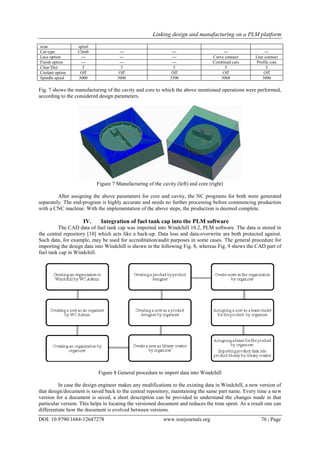 Linking design and manufacturing on a PLM platform
DOI: 10.9790/1684-12647278 www.iosrjournals.org 76 | Page
scan spiral
Cut type Climb --- --- --- ---
Lace option --- --- --- Curve connect Line connect
Finish option --- --- --- Combined cuts Profile cuts
Clear Dist 5 5 5 5 5
Coolant option Off Off Off Off Off
Spindle speed 3000 3000 3500 3000 3000
Fig. 7 shows the manufacturing of the cavity and core to which the above mentioned operations were performed,
according to the considered design parameters.
Figure 7 Manufacturing of the cavity (left) and core (right)
After assigning the above parameters for core and cavity, the NC programs for both were generated
separately. The end-program is highly accurate and needs no further processing before commencing production
with a CNC machine. With the implementation of the above steps, the production is deemed complete.
IV. Integration of fuel tank cap into the PLM software
The CAD data of fuel tank cap was imported into Windchill 10.2, PLM software. The data is stored in
the central repository [10] which acts like a back-up. Data loss and data-overwrite are both protected against.
Such data, for example, may be used for accreditation/audit purposes in some cases. The general procedure for
importing the design data into Windchill is shown in the following Fig. 8, whereas Fig. 9 shows the CAD part of
fuel tank cap in Windchill.
Figure 8 General procedure to import data into Windchill
In case the design engineer makes any modifications to the existing data in Windchill, a new version of
that design/document is saved back to the central repository, maintaining the same part name. Every time a new
version for a document is saved, a short description can be provided to understand the changes made in that
particular version. This helps in locating the versioned document and reduces the time spent. As a result one can
differentiate how the document is evolved between versions.
 
