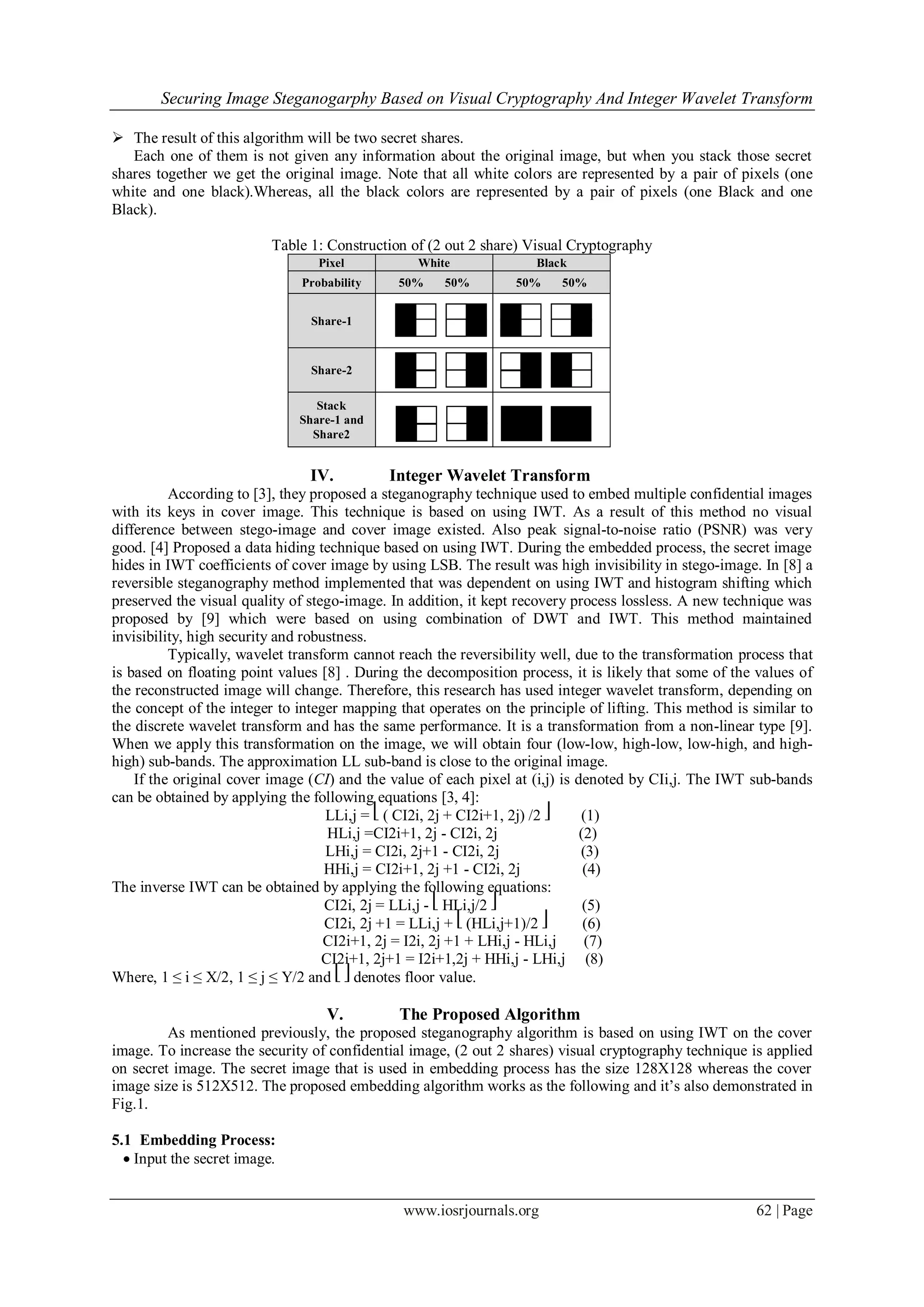 Securing Image Steganogarphy Based on Visual Cryptography And Integer Wavelet Transform
www.iosrjournals.org 62 | Page
 The result of this algorithm will be two secret shares.
Each one of them is not given any information about the original image, but when you stack those secret
shares together we get the original image. Note that all white colors are represented by a pair of pixels (one
white and one black).Whereas, all the black colors are represented by a pair of pixels (one Black and one
Black).
Table 1: Construction of (2 out 2 share) Visual Cryptography
Pixel White Black
Probability 50% 50% 50% 50%
Share-1
Share-2
Stack
Share-1 and
Share2
IV. Integer Wavelet Transform
According to [3], they proposed a steganography technique used to embed multiple confidential images
with its keys in cover image. This technique is based on using IWT. As a result of this method no visual
difference between stego-image and cover image existed. Also peak signal-to-noise ratio (PSNR) was very
good. [4] Proposed a data hiding technique based on using IWT. During the embedded process, the secret image
hides in IWT coefficients of cover image by using LSB. The result was high invisibility in stego-image. In [8] a
reversible steganography method implemented that was dependent on using IWT and histogram shifting which
preserved the visual quality of stego-image. In addition, it kept recovery process lossless. A new technique was
proposed by [9] which were based on using combination of DWT and IWT. This method maintained
invisibility, high security and robustness.
Typically, wavelet transform cannot reach the reversibility well, due to the transformation process that
is based on floating point values [8] . During the decomposition process, it is likely that some of the values of
the reconstructed image will change. Therefore, this research has used integer wavelet transform, depending on
the concept of the integer to integer mapping that operates on the principle of lifting. This method is similar to
the discrete wavelet transform and has the same performance. It is a transformation from a non-linear type [9].
When we apply this transformation on the image, we will obtain four (low-low, high-low, low-high, and high-
high) sub-bands. The approximation LL sub-band is close to the original image.
If the original cover image (CI) and the value of each pixel at (i,j) is denoted by CIi,j. The IWT sub-bands
can be obtained by applying the following equations [3, 4]:
LLi,j = ⎣ ( CI2i, 2j + CI2i+1, 2j) /2 ⎦ (1)
HLi,j =CI2i+1, 2j - CI2i, 2j (2)
LHi,j = CI2i, 2j+1 - CI2i, 2j (3)
HHi,j = CI2i+1, 2j +1 - CI2i, 2j (4)
The inverse IWT can be obtained by applying the following equations:
CI2i, 2j = LLi,j - ⎣ HLi,j/2 ⎦ (5)
CI2i, 2j +1 = LLi,j + ⎣ (HLi,j+1)/2 ⎦ (6)
CI2i+1, 2j = I2i, 2j +1 + LHi,j - HLi,j (7)
CI2i+1, 2j+1 = I2i+1,2j + HHi,j - LHi,j (8)
Where, 1 ≤ i ≤ X/2, 1 ≤ j ≤ Y/2 and ⎣ ⎦ denotes floor value.
V. The Proposed Algorithm
As mentioned previously, the proposed steganography algorithm is based on using IWT on the cover
image. To increase the security of confidential image, (2 out 2 shares) visual cryptography technique is applied
on secret image. The secret image that is used in embedding process has the size 128X128 whereas the cover
image size is 512X512. The proposed embedding algorithm works as the following and it’s also demonstrated in
Fig.1.
5.1 Embedding Process:
 Input the secret image.
 