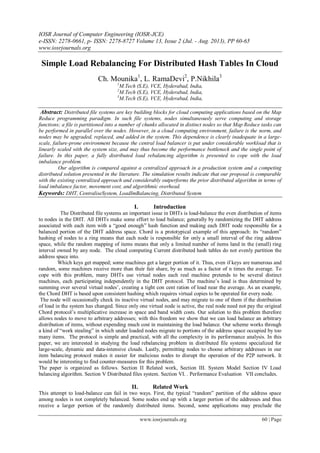 IOSR Journal of Computer Engineering (IOSR-JCE)
e-ISSN: 2278-0661, p- ISSN: 2278-8727 Volume 13, Issue 2 (Jul. - Aug. 2013), PP 60-65
www.iosrjournals.org
www.iosrjournals.org 60 | Page
Simple Load Rebalancing For Distributed Hash Tables In Cloud
Ch. Mounika1
, L. RamaDevi2
, P.Nikhila3
1
M.Tech (S.E), VCE, Hyderabad, India,
2
M.Tech (S.E), VCE, Hyderabad, India,
3
M.Tech (S.E), VCE, Hyderabad, India,
Abstract: Distributed file systems are key building blocks for cloud computing applications based on the Map
Reduce programming paradigm. In such file systems, nodes simultaneously serve computing and storage
functions; a file is partitioned into a number of chunks allocated in distinct nodes so that Map Reduce tasks can
be performed in parallel over the nodes. However, in a cloud computing environment, failure is the norm, and
nodes may be upgraded, replaced, and added in the system. This dependence is clearly inadequate in a large-
scale, failure-prone environment because the central load balancer is put under considerable workload that is
linearly scaled with the system size, and may thus become the performance bottleneck and the single point of
failure. In this paper, a fully distributed load rebalancing algorithm is presented to cope with the load
imbalance problem.
Our algorithm is compared against a centralized approach in a production system and a competing
distributed solution presented in the literature. The simulation results indicate that our proposal is comparable
with the existing centralized approach and considerably outperforms the prior distributed algorithm in terms of
load imbalance factor, movement cost, and algorithmic overhead.
Keywords: DHT, CentraliseSystem, LoadImBalancing, Distributed System
I. Introduction
The Distributed file systems an important issue in DHTs is load-balance the even distribution of items
to nodes in the DHT. All DHTs make some effort to load balance; generally by randomizing the DHT address
associated with each item with a “good enough” hash function and making each DHT node responsible for a
balanced portion of the DHT address space. Chord is a prototypical example of this approach: its “random”
hashing of nodes to a ring means that each node is responsible for only a small interval of the ring address
space, while the random mapping of items means that only a limited number of items land in the (small) ring
interval owned by any node. The cloud computing Current distributed hash tables do not evenly partition the
address space into.
Which keys get mapped; some machines get a larger portion of it. Thus, even if keys are numerous and
random, some machines receive more than their fair share, by as much as a factor of n times the average. To
cope with this problem, many DHTs use virtual nodes each real machine pretends to be several distinct
machines, each participating independently in the DHT protocol. The machine’s load is thus determined by
summing over several virtual nodes’, creating a tight con cent ration of load near the average. As an example,
the Chord DHT is based upon consistent hashing which requires virtual copies to be operated for every node.
The node will occasionally check its inactive virtual nodes, and may migrate to one of them if the distribution
of load in the system has changed. Since only one virtual node is active, the real node need not pay the original
Chord protocol’s multiplicative increase in space and band width costs. Our solution to this problem therefore
allows nodes to move to arbitrary addresses; with this freedom we show that we can load balance an arbitrary
distribution of items, without expending much cost in maintaining the load balance. Our scheme works through
a kind of “work stealing” in which under loaded nodes migrate to portions of the address space occupied by too
many items. The protocol is simple and practical, with all the complexity in its performance analysis. In this
paper, we are interested in studying the load rebalancing problem in distributed file systems specialized for
large-scale, dynamic and data-intensive clouds. Lastly, permitting nodes to choose arbitrary addresses in our
item balancing protocol makes it easier for malicious nodes to disrupt the operation of the P2P network. It
would be interesting to find counter-measures for this problem.
The paper is organized as follows. Section II Related work, Section III. System Model Section IV Load
balancing algorithm. Section V Distributed files system. Section VI. . Performance Evaluation VII concludes.
II. Related Work
This attempt to load-balance can fail in two ways. First, the typical “random” partition of the address space
among nodes is not completely balanced. Some nodes end up with a larger portion of the addresses and thus
receive a larger portion of the randomly distributed items. Second, some applications may preclude the
 