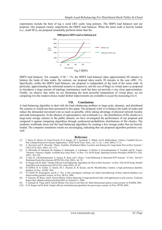 Simple Load Rebalancing For Distributed Hash Tables In Cloud
www.iosrjournals.org 65 | Page
experiments include the bent of log n sized LRU cache long pointers. The HDFS load balancer and our
proposal. Our proposal clearly outperforms the HDFS load balancer. When the name node is heavily loaded
(i.e., small M’s), our proposal remarkably performs better than the
Fig.5 HDFS
HDFS load balancer. For example, if M = 1%, the HDFS load balancer takes approximately 60 minutes to
balance the loads of data nodes. By contrast, our proposal takes nearly 20 minutes in the case ofM= 1%.
Specifically, unlike the HDFS load balancer, our proposal is independent of the load of the name node. In
particular, approximating the unlimited scenario is expensive, and the use of blog2 nc virtual peers as proposed
in introduces a large amount of topology maintenance track but does not provide a very close approximation.
Finally, we observe that while we are illustrating the most powerful instantiation of virtual peers, we are
comparing it to the weakest choice model further improvements are available to us just by increasing d to 4.
VII. Conclusions
A load balancing algorithm to deal with the load rebalancing problem in large-scale, dynamic, and distributed
file systems in clouds has been presented in this paper. Our proposal work is to balance the loads of nodes and
reduce the demanded movement cost as much as possible, while taking advantage of physical network locality
and node heterogeneity. In the absence of representative real workloads (i.e., the distributions of file chunks in a
large-scale storage system) in the public domain, we have investigated the performance of our proposal and
compared it against competing algorithms through synthesized probabilistic distributions of file chunks. The
synthesis workloads stress test the load balancing algorithms by creating a few storage nodes that are heavily
loaded. The computer simulation results are encouraging, indicating that our proposed algorithm performs very
well.
Reference
[1] I. Stoica, R. Morris, D. Liben-Nowell, D. R. Karger, M. F. Kaashoek, F. Dabek, and H. Balakrishnan, “Chord: a Scalable Peer-to-
Peer Lookup Protocol for Internet Applications,” IEEE/ACM Trans. Netw., vol. 11, no. 1, (Feb. 2003), 17–21.
[2] A. Rowstron and P. Druschel, “Pastry: Scalable, Distributed Object Location and Routing for Large-Scale Peer-to-Peer Systems,”
LNCS 2218, (Nov. 2001), 161–172.
[3] G. DeCandia, D. Hastorun, M. Jampani, G. Kakulapati, A. Lakshman, A. Pilchin, S. Sivasubramanian, P. Vosshall, and W. Vogels,
“Dynamo: Amazon’s Highly Available Key-value Store,” in Proc. 21st ACM Symp. Operating Systems Principles (SOSP’07), (Oct.
2007), 205–220.
[4] A. Rao, K. Lakshminarayanan, S. Surana, R. Karp, and I. Stoica, “Load Balancing in Structured P2P Systems,” in Proc. 2nd Int’l
Workshop Peerto-Peer Systems (IPTPS’02), (Feb. 2003), 68–79.
[5] D. Karger and M. Ruhl, “Simple Efficient Load Balancing Algorithms for Peer-to-Peer Systems,” in Proc. 16th ACM Symp. Parallel
Algorithms and Architectures (SPAA’04), (June 2004), 36–43.
[6] D. DeWitt, R. H. Gerber, G. Graefe, M. L. Heytens, K. B. Kumar, and M. Muralikrishna. Gamma -a high performance dataflow
database. In Proc. VLDB, 1986.
[7] H. Feelifl, M. Kitsuregawa, and B. C. Ooi. A fast convergence technique for online heat-balancing of btree indexed database over
shared-nothing parallel systems. In Proc. DEXA, 2000.
[8] P. Ganesan, M. Bawa, and H. Garcia-Molina. Online balancing of range-partitioned data with applications to p2p systems. Technical
Report http://dbpubs.stanford.edu/pubs/2004-18, Stanford U., 2004.
[9] P. Ganesan, B. Yang, and H. Garcia-Molina. One torus to rule them all: Multi-dimensional queries in p2p systems. In WebDB, 2004.
[10] D. R. Karger and M. Ruhl. Simple efficient load-balancing algorithms for peer-to-peer systems. In Proc. IPTPS, 2004.
 