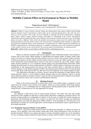IOSR Journal of Computer Engineering (IOSR-JCE)
e-ISSN: 2278-0661, p- ISSN: 2278-8727Volume 13, Issue 3 (Jul. - Aug. 2013), PP 59-67
www.iosrjournals.org
www.iosrjournals.org 59 | Page
Mobility Contrast Effect on Environment in Manet as Mobility
Model
Tarkeshwari kaul1
, R.K.kapoor2
1,2
(Department of computer science and application, NITTTR, INDIA)
Abstract : Manet is a type of ad-hoc network without any infrastructure and connects mobile nodes through
wireless channels. It gives environment in which nodes can be connected dynamically as they enter the area.
The area can be any place where nodes can move uniformly or randomly like disaster hitting places, shopping
malls, airport, station, campus, business meeting, and temple etc. Depending on the terrene, and physical
infrastructure and environment that may cause obstacle in the movement of nodes in the given area, the mobility
pattern of nodes is different. These involve the mobility environment as major factor for mobile nodes while
sharing information in mobile ad-hoc network. The characteristics of mobility of nodes in Manet are application
based and have significant impact on the performance of routing protocols. While studying the performance of
MANET routing protocols, environment parameter as mobility is important and can be considered remarkably
so that realistic scenario can be constructed for the accurate analysis of performance of routing protocols.
Keywords - Mobile ad-hoc network (Manet), Mobility Models, and Routing protocols.
I. Introduction
Manet is a collection of mobile nodes connect together to form a distributed network, where medium is
wireless with no base station. Manet topology is unpredictable and changes rapidly. In Manet, mobile nodes
work in two forms; as a node to send and receive packet as well as a router to route a packet. Nodes movement
in Manet environment is mainly random, and the uniform movement is seen rare. Manet mainly used in areas
where infrastructure based communication cannot be used such as disaster hit areas, mall, campus, airport,
station, business meetings etc. It is a temporary network without wires and administration intervention. While
studying the performance of various routing protocols in MANET, mobility pattern of nodes has to be taken in
consideration so that routing protocol can cope up with node movement which is responsible for dynamic
network topology. For the dynamic topology in Manet, the routing protocols behavior has to be analyzed using
varying node speed, traffic and network size. But one of the most important is the mobility pattern of nodes.
The organization of the paper is as follows. Section 2 provide the information of major Mobile Ad hoc
routing protocols .Section 3 covers different mobility patterns based on their properties. Section 4 present
factors affecting mobility environment. Section 5 shows the effect of routing protocols in different environments
and finally conclusion, future work in section 6 and followed by references.
II. Routing Protocols
Nodes in the network connected by wireless links which is less reliable media as compared to wired
media hence the routing in such network is bit complex. Nodes are moving randomly which bring frequent
topology change so it is a challenging task for routing process. Routing protocols play an important role for
routing Process. In Manet there are two main approaches for routing.
2.1. Proactive
This approach is table driven work by using periodic protocols. This means that each node contain
information of their neighbors in table form in which routing information is updated at a particular interval. The
proactive routing protocols are independent of whether or not the route is needed [8]. Control messages are
transmitted with periodically intervals. Even if there is no data flow still control messages are transmitted.
Routing protocols come under this approach are DSDV, OLSR etc. some advantages are route discovery is not
required and low latency for real time applications. Disadvantages are unused paths occupy a significant part of
the available bandwidth.
2.1.1. Destination Sequenced Distance Vector (DSDV)
DSDV is a pro-active routing protocols based on bellman-ford algorithm. It contains the feature of
distance- vector algorithm. Each node contain routing table which contain information of only next-hop for
possible destination. Whenever any change take place in network immediately updates have to be transmitted.
As soon as topology changes, destination assigns Sequence numbers and this number is used by source to send
 