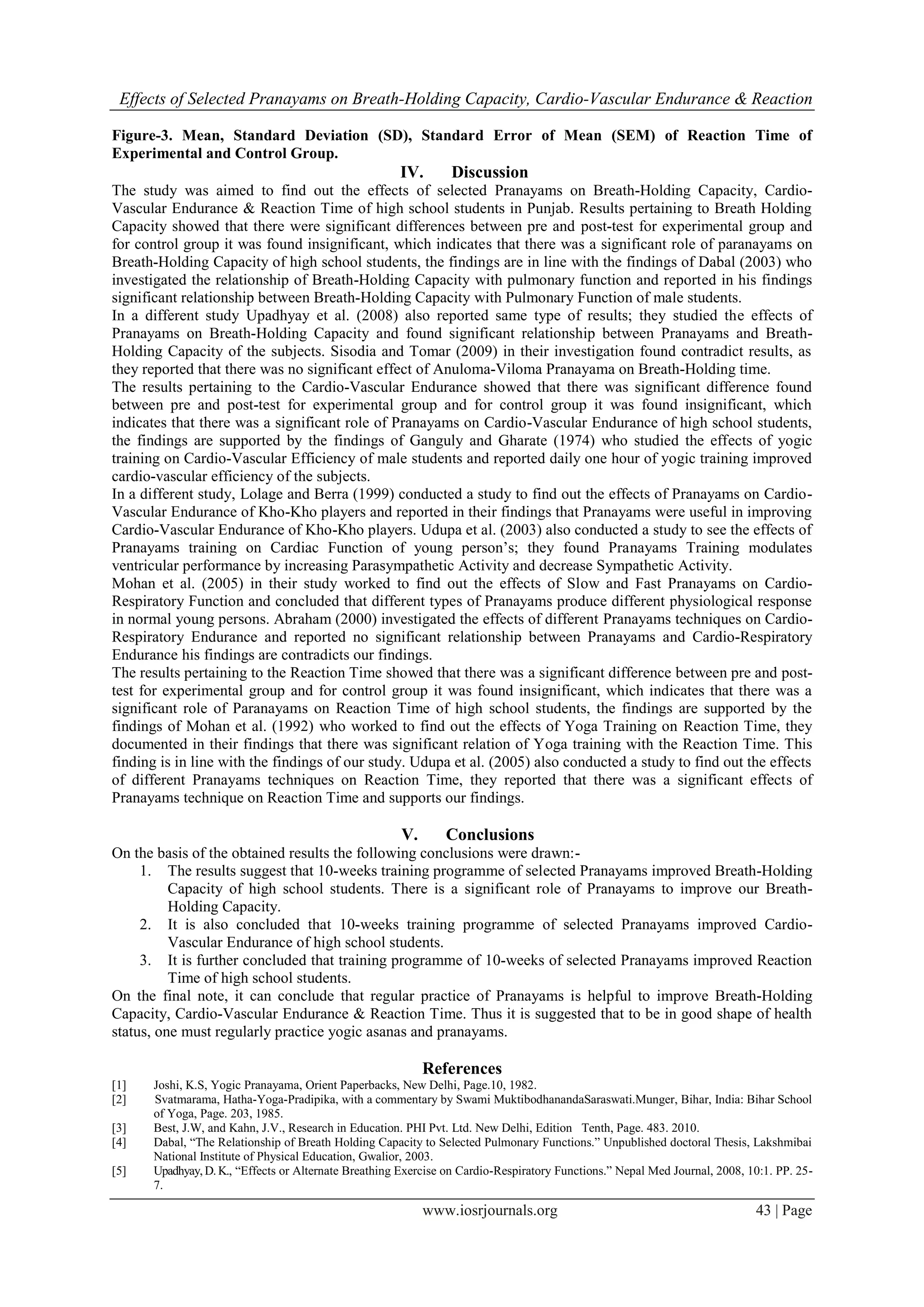 Effects of Selected Pranayams on Breath-Holding Capacity, Cardio-Vascular Endurance & Reaction
www.iosrjournals.org 43 | Page
Figure-3. Mean, Standard Deviation (SD), Standard Error of Mean (SEM) of Reaction Time of
Experimental and Control Group.
IV. Discussion
The study was aimed to find out the effects of selected Pranayams on Breath-Holding Capacity, Cardio-
Vascular Endurance & Reaction Time of high school students in Punjab. Results pertaining to Breath Holding
Capacity showed that there were significant differences between pre and post-test for experimental group and
for control group it was found insignificant, which indicates that there was a significant role of paranayams on
Breath-Holding Capacity of high school students, the findings are in line with the findings of Dabal (2003) who
investigated the relationship of Breath-Holding Capacity with pulmonary function and reported in his findings
significant relationship between Breath-Holding Capacity with Pulmonary Function of male students.
In a different study Upadhyay et al. (2008) also reported same type of results; they studied the effects of
Pranayams on Breath-Holding Capacity and found significant relationship between Pranayams and Breath-
Holding Capacity of the subjects. Sisodia and Tomar (2009) in their investigation found contradict results, as
they reported that there was no significant effect of Anuloma-Viloma Pranayama on Breath-Holding time.
The results pertaining to the Cardio-Vascular Endurance showed that there was significant difference found
between pre and post-test for experimental group and for control group it was found insignificant, which
indicates that there was a significant role of Pranayams on Cardio-Vascular Endurance of high school students,
the findings are supported by the findings of Ganguly and Gharate (1974) who studied the effects of yogic
training on Cardio-Vascular Efficiency of male students and reported daily one hour of yogic training improved
cardio-vascular efficiency of the subjects.
In a different study, Lolage and Berra (1999) conducted a study to find out the effects of Pranayams on Cardio-
Vascular Endurance of Kho-Kho players and reported in their findings that Pranayams were useful in improving
Cardio-Vascular Endurance of Kho-Kho players. Udupa et al. (2003) also conducted a study to see the effects of
Pranayams training on Cardiac Function of young person‟s; they found Pranayams Training modulates
ventricular performance by increasing Parasympathetic Activity and decrease Sympathetic Activity.
Mohan et al. (2005) in their study worked to find out the effects of Slow and Fast Pranayams on Cardio-
Respiratory Function and concluded that different types of Pranayams produce different physiological response
in normal young persons. Abraham (2000) investigated the effects of different Pranayams techniques on Cardio-
Respiratory Endurance and reported no significant relationship between Pranayams and Cardio-Respiratory
Endurance his findings are contradicts our findings.
The results pertaining to the Reaction Time showed that there was a significant difference between pre and post-
test for experimental group and for control group it was found insignificant, which indicates that there was a
significant role of Paranayams on Reaction Time of high school students, the findings are supported by the
findings of Mohan et al. (1992) who worked to find out the effects of Yoga Training on Reaction Time, they
documented in their findings that there was significant relation of Yoga training with the Reaction Time. This
finding is in line with the findings of our study. Udupa et al. (2005) also conducted a study to find out the effects
of different Pranayams techniques on Reaction Time, they reported that there was a significant effects of
Pranayams technique on Reaction Time and supports our findings.
V. Conclusions
On the basis of the obtained results the following conclusions were drawn:-
1. The results suggest that 10-weeks training programme of selected Pranayams improved Breath-Holding
Capacity of high school students. There is a significant role of Pranayams to improve our Breath-
Holding Capacity.
2. It is also concluded that 10-weeks training programme of selected Pranayams improved Cardio-
Vascular Endurance of high school students.
3. It is further concluded that training programme of 10-weeks of selected Pranayams improved Reaction
Time of high school students.
On the final note, it can conclude that regular practice of Pranayams is helpful to improve Breath-Holding
Capacity, Cardio-Vascular Endurance & Reaction Time. Thus it is suggested that to be in good shape of health
status, one must regularly practice yogic asanas and pranayams.
References
[1] Joshi, K.S, Yogic Pranayama, Orient Paperbacks, New Delhi, Page.10, 1982.
[2] Svatmarama, Hatha-Yoga-Pradipika, with a commentary by Swami MuktibodhanandaSaraswati.Munger, Bihar, India: Bihar School
of Yoga, Page. 203, 1985.
[3] Best, J.W, and Kahn, J.V., Research in Education. PHI Pvt. Ltd. New Delhi, Edition Tenth, Page. 483. 2010.
[4] Dabal, “The Relationship of Breath Holding Capacity to Selected Pulmonary Functions.” Unpublished doctoral Thesis, Lakshmibai
National Institute of Physical Education, Gwalior, 2003.
[5] Upadhyay, D. K., “Effects or Alternate Breathing Exercise on Cardio-Respiratory Functions.” Nepal Med Journal, 2008, 10:1. PP. 25-
7.
 
