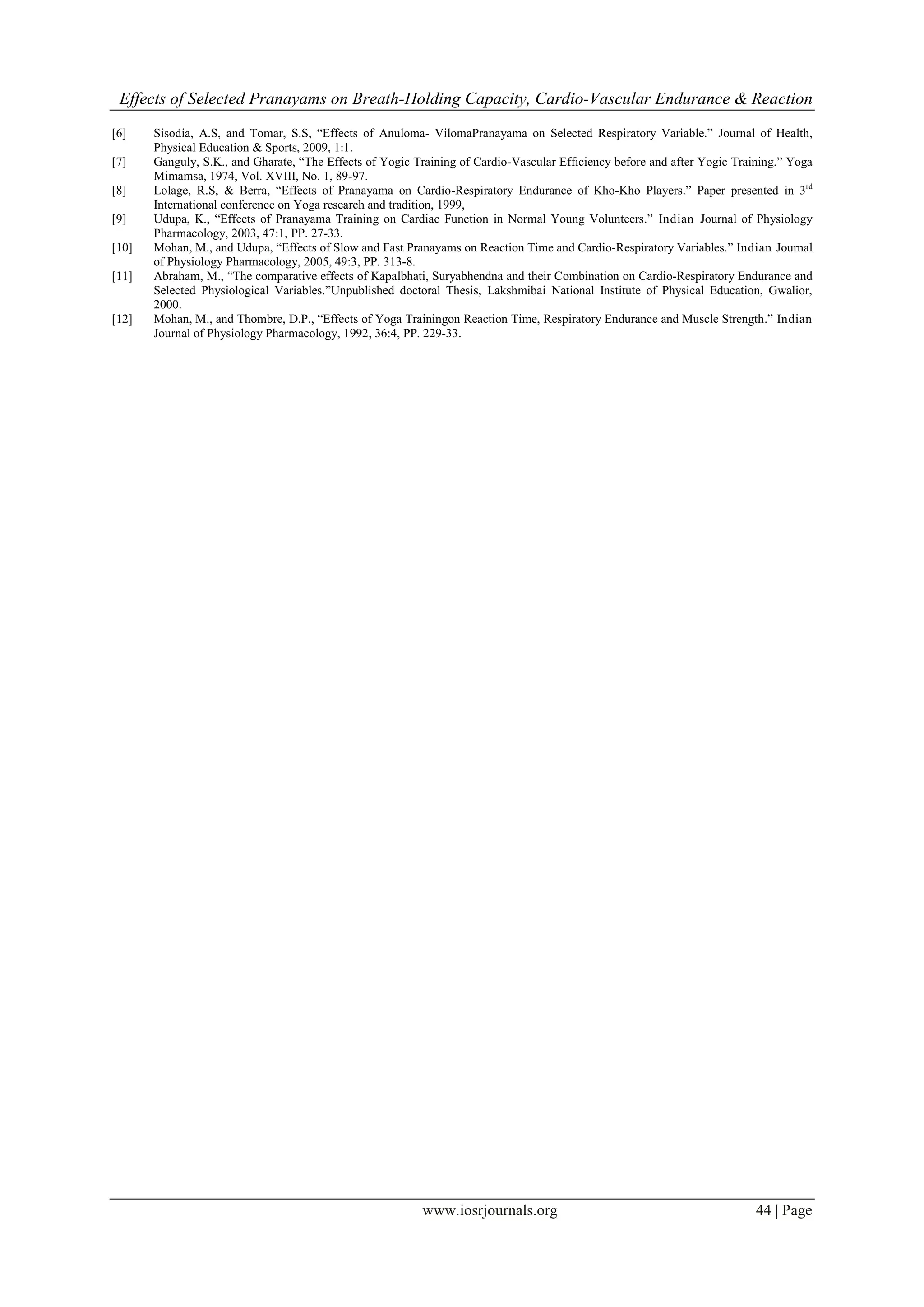 Effects of Selected Pranayams on Breath-Holding Capacity, Cardio-Vascular Endurance & Reaction
www.iosrjournals.org 44 | Page
[6] Sisodia, A.S, and Tomar, S.S, “Effects of Anuloma- VilomaPranayama on Selected Respiratory Variable.” Journal of Health,
Physical Education & Sports, 2009, 1:1.
[7] Ganguly, S.K., and Gharate, “The Effects of Yogic Training of Cardio-Vascular Efficiency before and after Yogic Training.” Yoga
Mimamsa, 1974, Vol. XVIII, No. 1, 89-97.
[8] Lolage, R.S, & Berra, “Effects of Pranayama on Cardio-Respiratory Endurance of Kho-Kho Players.” Paper presented in 3rd
International conference on Yoga research and tradition, 1999,
[9] Udupa, K., “Effects of Pranayama Training on Cardiac Function in Normal Young Volunteers.” Indian Journal of Physiology
Pharmacology, 2003, 47:1, PP. 27-33.
[10] Mohan, M., and Udupa, “Effects of Slow and Fast Pranayams on Reaction Time and Cardio-Respiratory Variables.” Indian Journal
of Physiology Pharmacology, 2005, 49:3, PP. 313-8.
[11] Abraham, M., “The comparative effects of Kapalbhati, Suryabhendna and their Combination on Cardio-Respiratory Endurance and
Selected Physiological Variables.”Unpublished doctoral Thesis, Lakshmibai National Institute of Physical Education, Gwalior,
2000.
[12] Mohan, M., and Thombre, D.P., “Effects of Yoga Trainingon Reaction Time, Respiratory Endurance and Muscle Strength.” Indian
Journal of Physiology Pharmacology, 1992, 36:4, PP. 229-33.
 