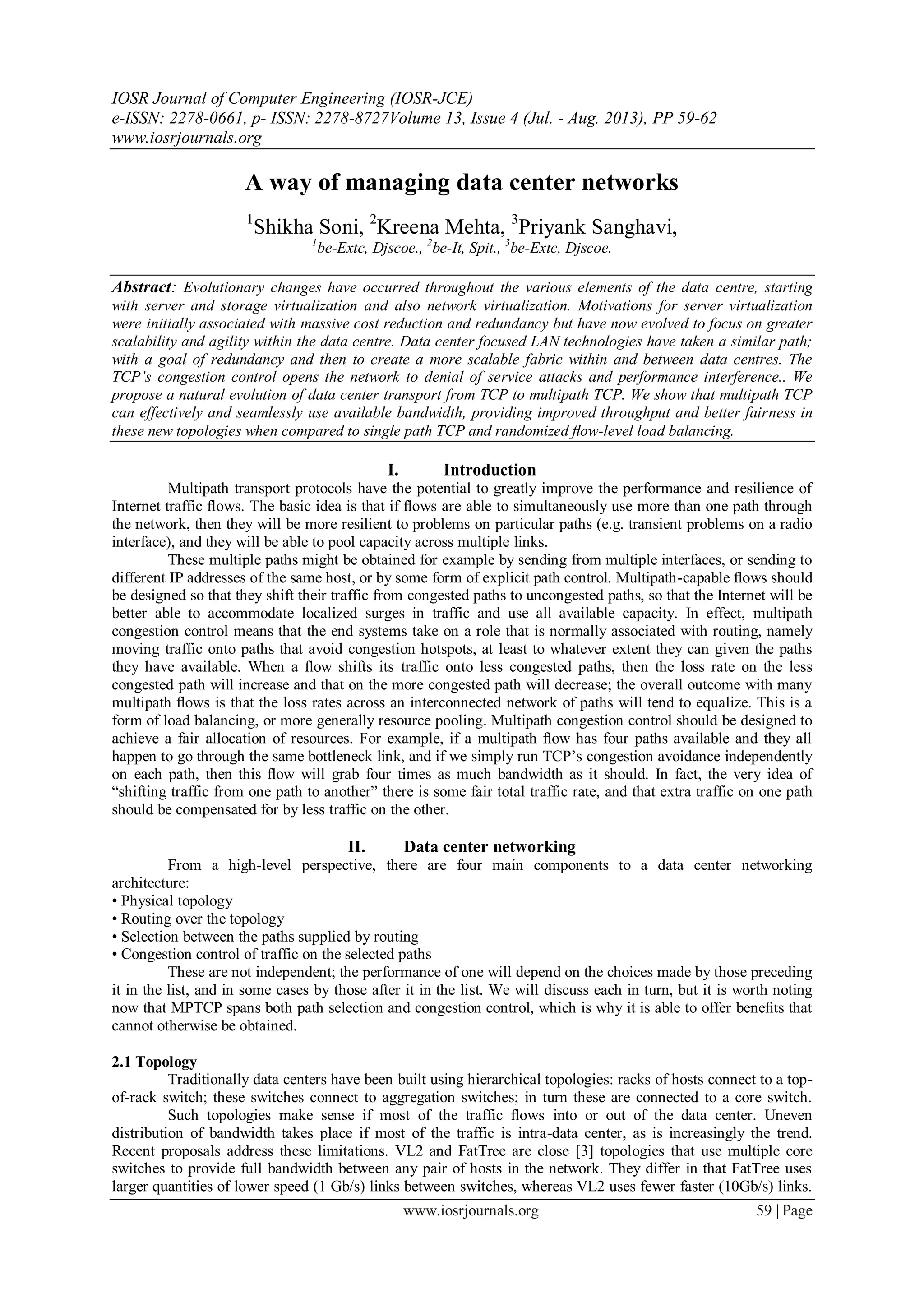IOSR Journal of Computer Engineering (IOSR-JCE)
e-ISSN: 2278-0661, p- ISSN: 2278-8727Volume 13, Issue 4 (Jul. - Aug. 2013), PP 59-62
www.iosrjournals.org
www.iosrjournals.org 59 | Page
A way of managing data center networks
1
Shikha Soni, 2
Kreena Mehta, 3
Priyank Sanghavi,
1
be-Extc, Djscoe., 2
be-It, Spit., 3
be-Extc, Djscoe.
Abstract: Evolutionary changes have occurred throughout the various elements of the data centre, starting
with server and storage virtualization and also network virtualization. Motivations for server virtualization
were initially associated with massive cost reduction and redundancy but have now evolved to focus on greater
scalability and agility within the data centre. Data center focused LAN technologies have taken a similar path;
with a goal of redundancy and then to create a more scalable fabric within and between data centres. The
TCP’s congestion control opens the network to denial of service attacks and performance interference.. We
propose a natural evolution of data center transport from TCP to multipath TCP. We show that multipath TCP
can effectively and seamlessly use available bandwidth, providing improved throughput and better fairness in
these new topologies when compared to single path TCP and randomized ﬂow-level load balancing.
I. Introduction
Multipath transport protocols have the potential to greatly improve the performance and resilience of
Internet traffic ﬂows. The basic idea is that if ﬂows are able to simultaneously use more than one path through
the network, then they will be more resilient to problems on particular paths (e.g. transient problems on a radio
interface), and they will be able to pool capacity across multiple links.
These multiple paths might be obtained for example by sending from multiple interfaces, or sending to
different IP addresses of the same host, or by some form of explicit path control. Multipath-capable ﬂows should
be designed so that they shift their traffic from congested paths to uncongested paths, so that the Internet will be
better able to accommodate localized surges in traffic and use all available capacity. In effect, multipath
congestion control means that the end systems take on a role that is normally associated with routing, namely
moving traffic onto paths that avoid congestion hotspots, at least to whatever extent they can given the paths
they have available. When a ﬂow shifts its traffic onto less congested paths, then the loss rate on the less
congested path will increase and that on the more congested path will decrease; the overall outcome with many
multipath ﬂows is that the loss rates across an interconnected network of paths will tend to equalize. This is a
form of load balancing, or more generally resource pooling. Multipath congestion control should be designed to
achieve a fair allocation of resources. For example, if a multipath ﬂow has four paths available and they all
happen to go through the same bottleneck link, and if we simply run TCP’s congestion avoidance independently
on each path, then this ﬂow will grab four times as much bandwidth as it should. In fact, the very idea of
―shifting traffic from one path to another‖ there is some fair total traffic rate, and that extra traffic on one path
should be compensated for by less traffic on the other.
II. Data center networking
From a high-level perspective, there are four main components to a data center networking
architecture:
• Physical topology
• Routing over the topology
• Selection between the paths supplied by routing
• Congestion control of traffic on the selected paths
These are not independent; the performance of one will depend on the choices made by those preceding
it in the list, and in some cases by those after it in the list. We will discuss each in turn, but it is worth noting
now that MPTCP spans both path selection and congestion control, which is why it is able to offer beneﬁts that
cannot otherwise be obtained.
2.1 Topology
Traditionally data centers have been built using hierarchical topologies: racks of hosts connect to a top-
of-rack switch; these switches connect to aggregation switches; in turn these are connected to a core switch.
Such topologies make sense if most of the traffic ﬂows into or out of the data center. Uneven
distribution of bandwidth takes place if most of the traffic is intra-data center, as is increasingly the trend.
Recent proposals address these limitations. VL2 and FatTree are close [3] topologies that use multiple core
switches to provide full bandwidth between any pair of hosts in the network. They differ in that FatTree uses
larger quantities of lower speed (1 Gb/s) links between switches, whereas VL2 uses fewer faster (10Gb/s) links.
 