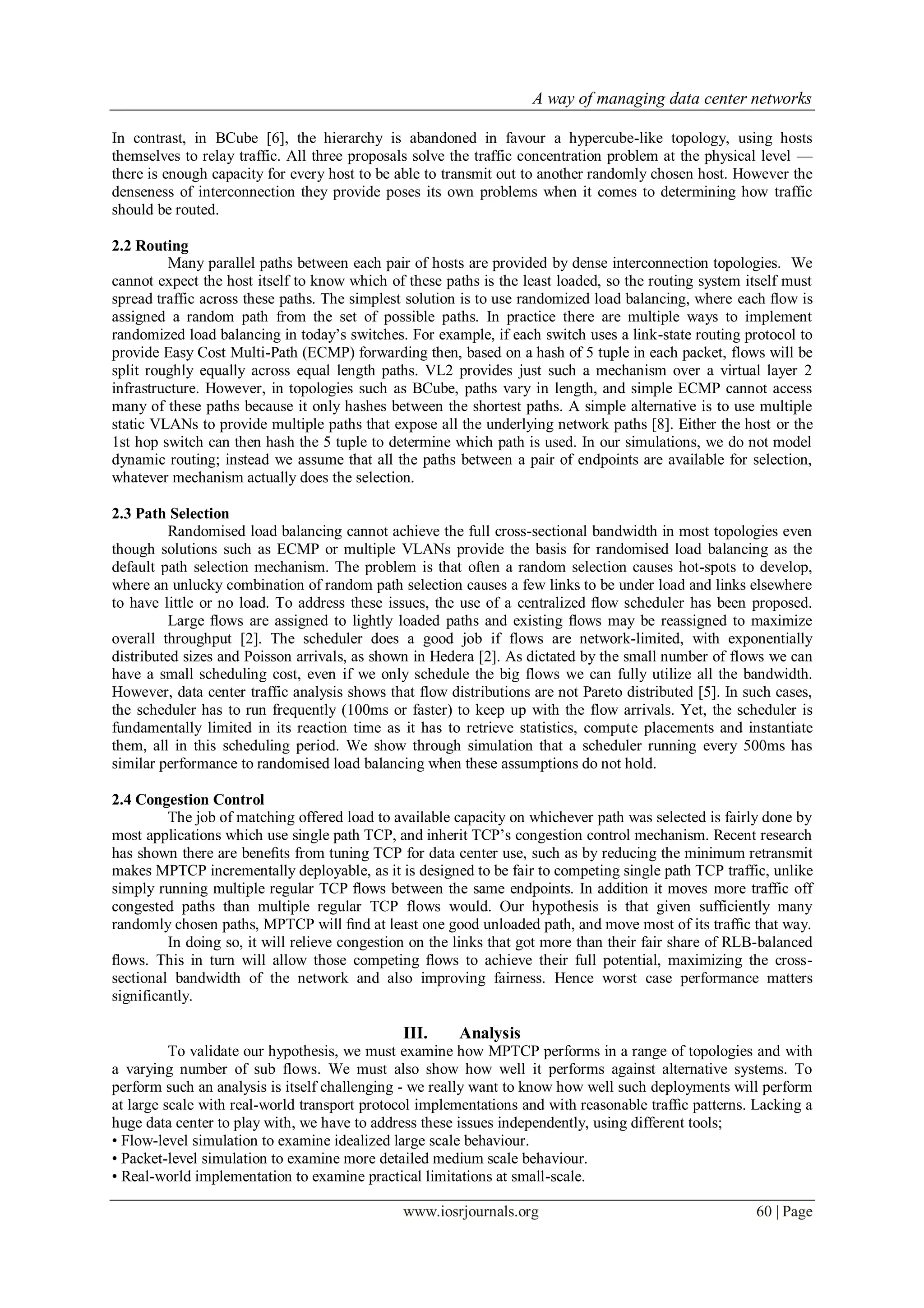 A way of managing data center networks
www.iosrjournals.org 60 | Page
In contrast, in BCube [6], the hierarchy is abandoned in favour a hypercube-like topology, using hosts
themselves to relay traffic. All three proposals solve the traffic concentration problem at the physical level —
there is enough capacity for every host to be able to transmit out to another randomly chosen host. However the
denseness of interconnection they provide poses its own problems when it comes to determining how traffic
should be routed.
2.2 Routing
Many parallel paths between each pair of hosts are provided by dense interconnection topologies. We
cannot expect the host itself to know which of these paths is the least loaded, so the routing system itself must
spread traffic across these paths. The simplest solution is to use randomized load balancing, where each ﬂow is
assigned a random path from the set of possible paths. In practice there are multiple ways to implement
randomized load balancing in today’s switches. For example, if each switch uses a link-state routing protocol to
provide Easy Cost Multi-Path (ECMP) forwarding then, based on a hash of 5 tuple in each packet, flows will be
split roughly equally across equal length paths. VL2 provides just such a mechanism over a virtual layer 2
infrastructure. However, in topologies such as BCube, paths vary in length, and simple ECMP cannot access
many of these paths because it only hashes between the shortest paths. A simple alternative is to use multiple
static VLANs to provide multiple paths that expose all the underlying network paths [8]. Either the host or the
1st hop switch can then hash the 5 tuple to determine which path is used. In our simulations, we do not model
dynamic routing; instead we assume that all the paths between a pair of endpoints are available for selection,
whatever mechanism actually does the selection.
2.3 Path Selection
Randomised load balancing cannot achieve the full cross-sectional bandwidth in most topologies even
though solutions such as ECMP or multiple VLANs provide the basis for randomised load balancing as the
default path selection mechanism. The problem is that often a random selection causes hot-spots to develop,
where an unlucky combination of random path selection causes a few links to be under load and links elsewhere
to have little or no load. To address these issues, the use of a centralized ﬂow scheduler has been proposed.
Large ﬂows are assigned to lightly loaded paths and existing ﬂows may be reassigned to maximize
overall throughput [2]. The scheduler does a good job if flows are network-limited, with exponentially
distributed sizes and Poisson arrivals, as shown in Hedera [2]. As dictated by the small number of flows we can
have a small scheduling cost, even if we only schedule the big flows we can fully utilize all the bandwidth.
However, data center traffic analysis shows that flow distributions are not Pareto distributed [5]. In such cases,
the scheduler has to run frequently (100ms or faster) to keep up with the flow arrivals. Yet, the scheduler is
fundamentally limited in its reaction time as it has to retrieve statistics, compute placements and instantiate
them, all in this scheduling period. We show through simulation that a scheduler running every 500ms has
similar performance to randomised load balancing when these assumptions do not hold.
2.4 Congestion Control
The job of matching offered load to available capacity on whichever path was selected is fairly done by
most applications which use single path TCP, and inherit TCP’s congestion control mechanism. Recent research
has shown there are beneﬁts from tuning TCP for data center use, such as by reducing the minimum retransmit
makes MPTCP incrementally deployable, as it is designed to be fair to competing single path TCP traffic, unlike
simply running multiple regular TCP ﬂows between the same endpoints. In addition it moves more traffic off
congested paths than multiple regular TCP flows would. Our hypothesis is that given sufficiently many
randomly chosen paths, MPTCP will ﬁnd at least one good unloaded path, and move most of its trafﬁc that way.
In doing so, it will relieve congestion on the links that got more than their fair share of RLB-balanced
ﬂows. This in turn will allow those competing ﬂows to achieve their full potential, maximizing the cross-
sectional bandwidth of the network and also improving fairness. Hence worst case performance matters
significantly.
III. Analysis
To validate our hypothesis, we must examine how MPTCP performs in a range of topologies and with
a varying number of sub flows. We must also show how well it performs against alternative systems. To
perform such an analysis is itself challenging - we really want to know how well such deployments will perform
at large scale with real-world transport protocol implementations and with reasonable trafﬁc patterns. Lacking a
huge data center to play with, we have to address these issues independently, using different tools;
• Flow-level simulation to examine idealized large scale behaviour.
• Packet-level simulation to examine more detailed medium scale behaviour.
• Real-world implementation to examine practical limitations at small-scale.
 