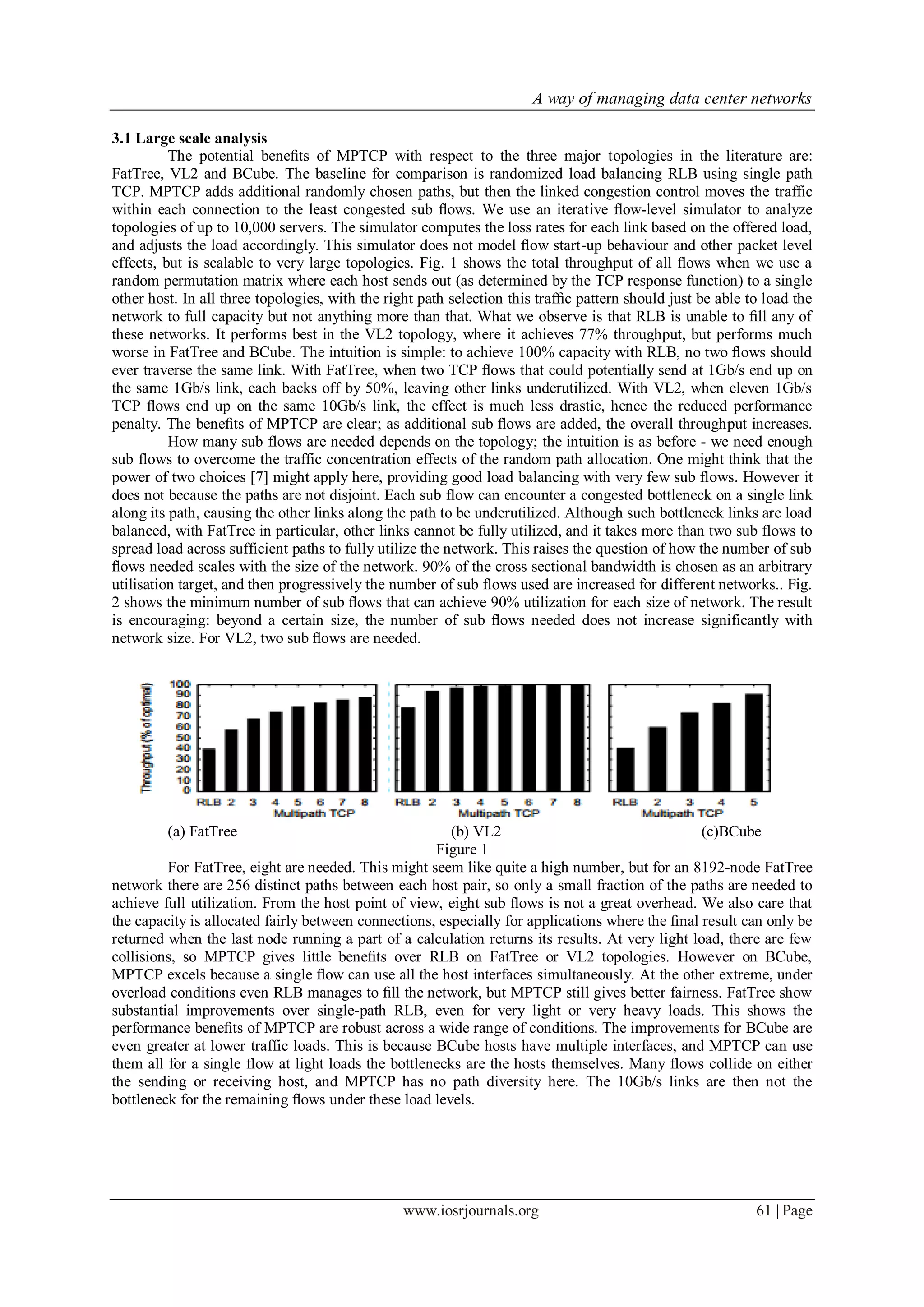 A way of managing data center networks
www.iosrjournals.org 61 | Page
3.1 Large scale analysis
The potential beneﬁts of MPTCP with respect to the three major topologies in the literature are:
FatTree, VL2 and BCube. The baseline for comparison is randomized load balancing RLB using single path
TCP. MPTCP adds additional randomly chosen paths, but then the linked congestion control moves the traffic
within each connection to the least congested sub ﬂows. We use an iterative ﬂow-level simulator to analyze
topologies of up to 10,000 servers. The simulator computes the loss rates for each link based on the offered load,
and adjusts the load accordingly. This simulator does not model ﬂow start-up behaviour and other packet level
effects, but is scalable to very large topologies. Fig. 1 shows the total throughput of all ﬂows when we use a
random permutation matrix where each host sends out (as determined by the TCP response function) to a single
other host. In all three topologies, with the right path selection this trafﬁc pattern should just be able to load the
network to full capacity but not anything more than that. What we observe is that RLB is unable to ﬁll any of
these networks. It performs best in the VL2 topology, where it achieves 77% throughput, but performs much
worse in FatTree and BCube. The intuition is simple: to achieve 100% capacity with RLB, no two ﬂows should
ever traverse the same link. With FatTree, when two TCP ﬂows that could potentially send at 1Gb/s end up on
the same 1Gb/s link, each backs off by 50%, leaving other links underutilized. With VL2, when eleven 1Gb/s
TCP ﬂows end up on the same 10Gb/s link, the effect is much less drastic, hence the reduced performance
penalty. The beneﬁts of MPTCP are clear; as additional sub ﬂows are added, the overall throughput increases.
How many sub flows are needed depends on the topology; the intuition is as before - we need enough
sub flows to overcome the traffic concentration effects of the random path allocation. One might think that the
power of two choices [7] might apply here, providing good load balancing with very few sub flows. However it
does not because the paths are not disjoint. Each sub flow can encounter a congested bottleneck on a single link
along its path, causing the other links along the path to be underutilized. Although such bottleneck links are load
balanced, with FatTree in particular, other links cannot be fully utilized, and it takes more than two sub flows to
spread load across sufficient paths to fully utilize the network. This raises the question of how the number of sub
ﬂows needed scales with the size of the network. 90% of the cross sectional bandwidth is chosen as an arbitrary
utilisation target, and then progressively the number of sub flows used are increased for different networks.. Fig.
2 shows the minimum number of sub ﬂows that can achieve 90% utilization for each size of network. The result
is encouraging: beyond a certain size, the number of sub ﬂows needed does not increase significantly with
network size. For VL2, two sub ﬂows are needed.
(a) FatTree (b) VL2 (c)BCube
Figure 1
For FatTree, eight are needed. This might seem like quite a high number, but for an 8192-node FatTree
network there are 256 distinct paths between each host pair, so only a small fraction of the paths are needed to
achieve full utilization. From the host point of view, eight sub ﬂows is not a great overhead. We also care that
the capacity is allocated fairly between connections, especially for applications where the ﬁnal result can only be
returned when the last node running a part of a calculation returns its results. At very light load, there are few
collisions, so MPTCP gives little beneﬁts over RLB on FatTree or VL2 topologies. However on BCube,
MPTCP excels because a single ﬂow can use all the host interfaces simultaneously. At the other extreme, under
overload conditions even RLB manages to ﬁll the network, but MPTCP still gives better fairness. FatTree show
substantial improvements over single-path RLB, even for very light or very heavy loads. This shows the
performance beneﬁts of MPTCP are robust across a wide range of conditions. The improvements for BCube are
even greater at lower traffic loads. This is because BCube hosts have multiple interfaces, and MPTCP can use
them all for a single flow at light loads the bottlenecks are the hosts themselves. Many flows collide on either
the sending or receiving host, and MPTCP has no path diversity here. The 10Gb/s links are then not the
bottleneck for the remaining ﬂows under these load levels.
 