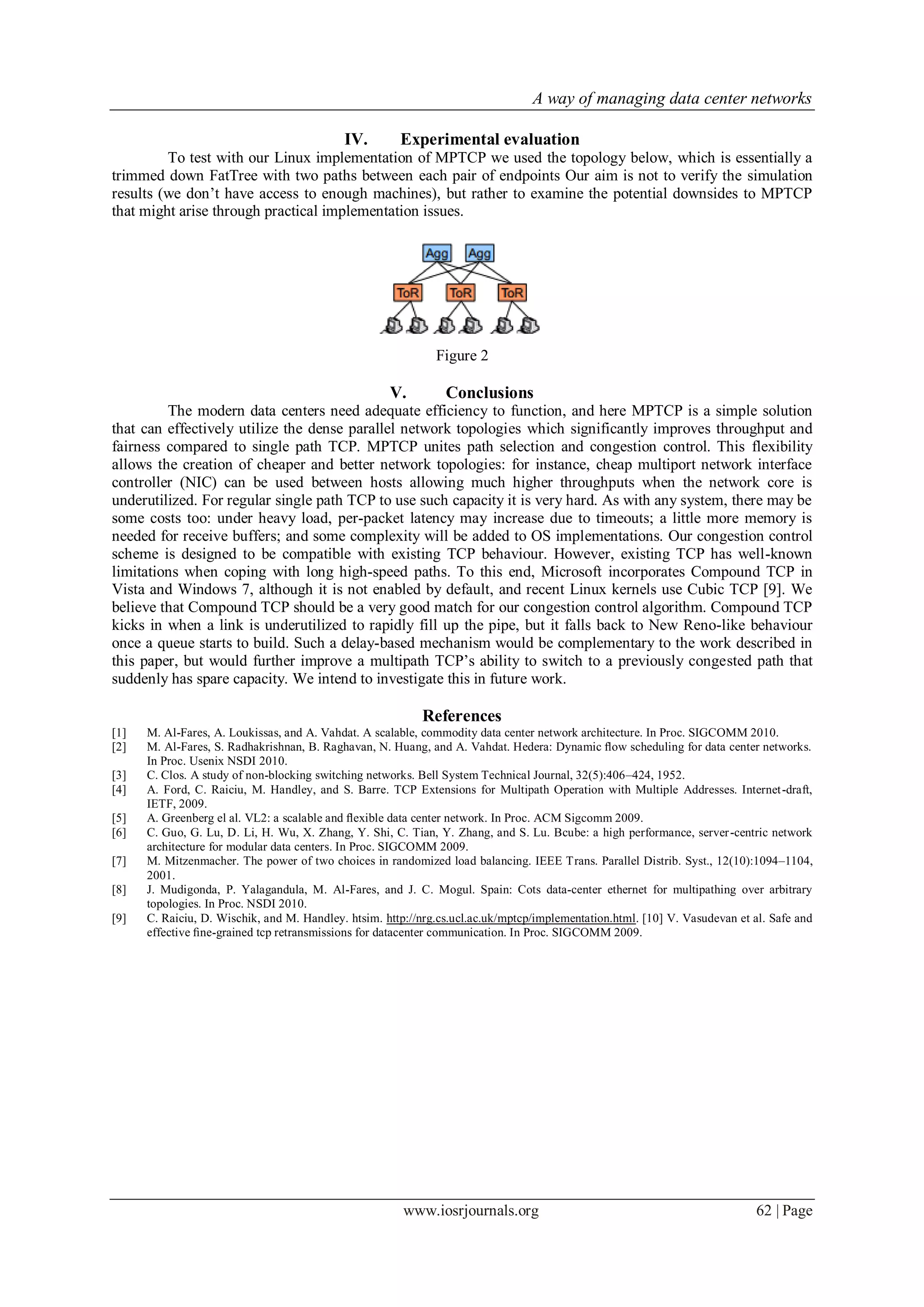 A way of managing data center networks
www.iosrjournals.org 62 | Page
IV. Experimental evaluation
To test with our Linux implementation of MPTCP we used the topology below, which is essentially a
trimmed down FatTree with two paths between each pair of endpoints Our aim is not to verify the simulation
results (we don’t have access to enough machines), but rather to examine the potential downsides to MPTCP
that might arise through practical implementation issues.
Figure 2
V. Conclusions
The modern data centers need adequate efficiency to function, and here MPTCP is a simple solution
that can effectively utilize the dense parallel network topologies which significantly improves throughput and
fairness compared to single path TCP. MPTCP unites path selection and congestion control. This flexibility
allows the creation of cheaper and better network topologies: for instance, cheap multiport network interface
controller (NIC) can be used between hosts allowing much higher throughputs when the network core is
underutilized. For regular single path TCP to use such capacity it is very hard. As with any system, there may be
some costs too: under heavy load, per-packet latency may increase due to timeouts; a little more memory is
needed for receive buffers; and some complexity will be added to OS implementations. Our congestion control
scheme is designed to be compatible with existing TCP behaviour. However, existing TCP has well-known
limitations when coping with long high-speed paths. To this end, Microsoft incorporates Compound TCP in
Vista and Windows 7, although it is not enabled by default, and recent Linux kernels use Cubic TCP [9]. We
believe that Compound TCP should be a very good match for our congestion control algorithm. Compound TCP
kicks in when a link is underutilized to rapidly fill up the pipe, but it falls back to New Reno-like behaviour
once a queue starts to build. Such a delay-based mechanism would be complementary to the work described in
this paper, but would further improve a multipath TCP’s ability to switch to a previously congested path that
suddenly has spare capacity. We intend to investigate this in future work.
References
[1] M. Al-Fares, A. Loukissas, and A. Vahdat. A scalable, commodity data center network architecture. In Proc. SIGCOMM 2010.
[2] M. Al-Fares, S. Radhakrishnan, B. Raghavan, N. Huang, and A. Vahdat. Hedera: Dynamic ﬂow scheduling for data center networks.
In Proc. Usenix NSDI 2010.
[3] C. Clos. A study of non-blocking switching networks. Bell System Technical Journal, 32(5):406–424, 1952.
[4] A. Ford, C. Raiciu, M. Handley, and S. Barre. TCP Extensions for Multipath Operation with Multiple Addresses. Internet-draft,
IETF, 2009.
[5] A. Greenberg el al. VL2: a scalable and ﬂexible data center network. In Proc. ACM Sigcomm 2009.
[6] C. Guo, G. Lu, D. Li, H. Wu, X. Zhang, Y. Shi, C. Tian, Y. Zhang, and S. Lu. Bcube: a high performance, server-centric network
architecture for modular data centers. In Proc. SIGCOMM 2009.
[7] M. Mitzenmacher. The power of two choices in randomized load balancing. IEEE Trans. Parallel Distrib. Syst., 12(10):1094–1104,
2001.
[8] J. Mudigonda, P. Yalagandula, M. Al-Fares, and J. C. Mogul. Spain: Cots data-center ethernet for multipathing over arbitrary
topologies. In Proc. NSDI 2010.
[9] C. Raiciu, D. Wischik, and M. Handley. htsim. http://nrg.cs.ucl.ac.uk/mptcp/implementation.html. [10] V. Vasudevan et al. Safe and
effective ﬁne-grained tcp retransmissions for datacenter communication. In Proc. SIGCOMM 2009.
 