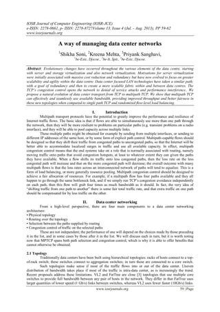 IOSR Journal of Computer Engineering (IOSR-JCE)
e-ISSN: 2278-0661, p- ISSN: 2278-8727Volume 13, Issue 4 (Jul. - Aug. 2013), PP 59-62
www.iosrjournals.org
www.iosrjournals.org 59 | Page
A way of managing data center networks
1
Shikha Soni, 2
Kreena Mehta, 3
Priyank Sanghavi,
1
be-Extc, Djscoe., 2
be-It, Spit., 3
be-Extc, Djscoe.
Abstract: Evolutionary changes have occurred throughout the various elements of the data centre, starting
with server and storage virtualization and also network virtualization. Motivations for server virtualization
were initially associated with massive cost reduction and redundancy but have now evolved to focus on greater
scalability and agility within the data centre. Data center focused LAN technologies have taken a similar path;
with a goal of redundancy and then to create a more scalable fabric within and between data centres. The
TCP’s congestion control opens the network to denial of service attacks and performance interference.. We
propose a natural evolution of data center transport from TCP to multipath TCP. We show that multipath TCP
can effectively and seamlessly use available bandwidth, providing improved throughput and better fairness in
these new topologies when compared to single path TCP and randomized ﬂow-level load balancing.
I. Introduction
Multipath transport protocols have the potential to greatly improve the performance and resilience of
Internet traffic ﬂows. The basic idea is that if ﬂows are able to simultaneously use more than one path through
the network, then they will be more resilient to problems on particular paths (e.g. transient problems on a radio
interface), and they will be able to pool capacity across multiple links.
These multiple paths might be obtained for example by sending from multiple interfaces, or sending to
different IP addresses of the same host, or by some form of explicit path control. Multipath-capable ﬂows should
be designed so that they shift their traffic from congested paths to uncongested paths, so that the Internet will be
better able to accommodate localized surges in traffic and use all available capacity. In effect, multipath
congestion control means that the end systems take on a role that is normally associated with routing, namely
moving traffic onto paths that avoid congestion hotspots, at least to whatever extent they can given the paths
they have available. When a ﬂow shifts its traffic onto less congested paths, then the loss rate on the less
congested path will increase and that on the more congested path will decrease; the overall outcome with many
multipath ﬂows is that the loss rates across an interconnected network of paths will tend to equalize. This is a
form of load balancing, or more generally resource pooling. Multipath congestion control should be designed to
achieve a fair allocation of resources. For example, if a multipath ﬂow has four paths available and they all
happen to go through the same bottleneck link, and if we simply run TCP’s congestion avoidance independently
on each path, then this ﬂow will grab four times as much bandwidth as it should. In fact, the very idea of
―shifting traffic from one path to another‖ there is some fair total traffic rate, and that extra traffic on one path
should be compensated for by less traffic on the other.
II. Data center networking
From a high-level perspective, there are four main components to a data center networking
architecture:
• Physical topology
• Routing over the topology
• Selection between the paths supplied by routing
• Congestion control of traffic on the selected paths
These are not independent; the performance of one will depend on the choices made by those preceding
it in the list, and in some cases by those after it in the list. We will discuss each in turn, but it is worth noting
now that MPTCP spans both path selection and congestion control, which is why it is able to offer beneﬁts that
cannot otherwise be obtained.
2.1 Topology
Traditionally data centers have been built using hierarchical topologies: racks of hosts connect to a top-
of-rack switch; these switches connect to aggregation switches; in turn these are connected to a core switch.
Such topologies make sense if most of the traffic ﬂows into or out of the data center. Uneven
distribution of bandwidth takes place if most of the traffic is intra-data center, as is increasingly the trend.
Recent proposals address these limitations. VL2 and FatTree are close [3] topologies that use multiple core
switches to provide full bandwidth between any pair of hosts in the network. They differ in that FatTree uses
larger quantities of lower speed (1 Gb/s) links between switches, whereas VL2 uses fewer faster (10Gb/s) links.
 