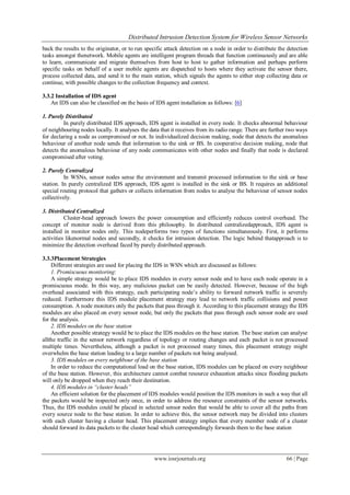 Distributed Intrusion Detection System for Wireless Sensor Networks
www.iosrjournals.org 66 | Page
back the results to the originator, or to run specific attack detection on a node in order to distribute the detection
tasks amongst thenetwork. Mobile agents are intelligent program threads that function continuously and are able
to learn, communicate and migrate themselves from host to host to gather information and perhaps perform
specific tasks on behalf of a user mobile agents are dispatched to hosts where they activate the sensor there,
process collected data, and send it to the main station, which signals the agents to either stop collecting data or
continue, with possible changes to the collection frequency and context.
3.3.2 Installation of IDS agent
An IDS can also be classified on the basis of IDS agent installation as follows: [6]
1. Purely Distributed
In purely distributed IDS approach, IDS agent is installed in every node. It checks abnormal behaviour
of neighbouring nodes locally. It analyses the data that it receives from its radio range. There are further two ways
for declaring a node as compromised or not. In individualized decision making, node that detects the anomalous
behaviour of another node sends that information to the sink or BS. In cooperative decision making, node that
detects the anomalous behaviour of any node communicates with other nodes and finally that node is declared
compromised after voting.
2. Purely Centralized
In WSNs, sensor nodes sense the environment and transmit processed information to the sink or base
station. In purely centralized IDS approach, IDS agent is installed in the sink or BS. It requires an additional
special routing protocol that gathers or collects information from nodes to analyse the behaviour of sensor nodes
collectively.
3. Distributed Centralized
Cluster-head approach lowers the power consumption and efficiently reduces control overhead. The
concept of monitor node is derived from this philosophy. In distributed centralizedapproach, IDS agent is
installed in monitor nodes only. This nodeperforms two types of functions simultaneously. First, it performs
activities likenormal nodes and secondly, it checks for intrusion detection. The logic behind thatapproach is to
minimize the detection overhead faced by purely distributed approach.
3.3.3Placement Strategies
Different strategies are used for placing the IDS in WSN which are discussed as follows:
1. Promiscuous monitoring:
A simple strategy would be to place IDS modules in every sensor node and to have each node operate in a
promiscuous mode. In this way, any malicious packet can be easily detected. However, because of the high
overhead associated with this strategy, each participating node’s ability to forward network traffic is severely
reduced. Furthermore this IDS module placement strategy may lead to network traffic collisions and power
consumption. A node monitors only the packets that pass through it. According to this placement strategy the IDS
modules are also placed on every sensor node, but only the packets that pass through each sensor node are used
for the analysis.
2. IDS modules on the base station
Another possible strategy would be to place the IDS modules on the base station. The base station can analyse
allthe traffic in the sensor network regardless of topology or routing changes and each packet is not processed
multiple times. Nevertheless, although a packet is not processed many times, this placement strategy might
overwhelm the base station leading to a large number of packets not being analysed.
3. IDS modules on every neighbour of the base station
In order to reduce the computational load on the base station, IDS modules can be placed on every neighbour
of the base station. However, this architecture cannot combat resource exhaustion attacks since flooding packets
will only be dropped when they reach their destination.
4. IDS modules in “cluster heads”
An efficient solution for the placement of IDS modules would position the IDS monitors in such a way that all
the packets would be inspected only once, in order to address the resource constraints of the sensor networks.
Thus, the IDS modules could be placed in selected sensor nodes that would be able to cover all the paths from
every source node to the base station. In order to achieve this, the sensor network may be divided into clusters
with each cluster having a cluster head. This placement strategy implies that every member node of a cluster
should forward its data packets to the cluster head which correspondingly forwards them to the base station
 
