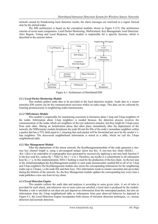 Distributed Intrusion Detection System for Wireless Sensor Networks
www.iosrjournals.org 68 | Page
network caused by broadcasting local detection results, the alarm messages are restricted to a region formed
only by the alerted nodes.
The IDS architecture is based on the conceptual modules shown in Figure 4.1[7]. Our architecture
consists of seven main components: Local Packet Monitoring, NbrPerimeter, Key Management, local Detection,
Alert Region, Voting and Local Response. Each module is responsible for a specific function, which is
described in the sections below.
Figure 4.1: Architecture of Distributed IDS
4.1.1 Local Packet Monitoring Module
This module gathers audit data to be provided to the local detection module. Audit data in a sensor
networks IDS system can be the communication activities within its radio range. This data can be collected by
listening promiscuously to neighboring nodes transmissions.
4.1.2 NbPerimeter Module
This module is responsible for maintaining consistent in formation about 1-hop and 2-hop neighbors of
the nodes. Information about 2-hop neighbors is needed because, the detection process involves the
communication of the nodes which are neighbors of the (yet unknown) attacker, but they might be 2-hops away
from each other. During an initialization phase that takes place immediately after the deployment of the
network, the NbPerimeter module broadcasts the node ID and the IDs of the node’s immediate neighbors within
a packet that has a TTL field equal to 1, meaning that each packet will be forwarded just once by the sender’s 1-
hop neighbors. The discovered neighborhood information is stored in a table, which we call the 2-hops
neighborhood table.
4.1.3 Key Management Module
After the deployment of the sensor network, the KeyManagementmodule of the node generates a one-
way key chainof length n, using a pre-assigned unique secret key Kn. A one-way key chain (K0,K1, . . .
,Kn−1,Kn) is an orderedlist of cryptographic keys generated by successively applying a one-way hash function F
to the key seed Kn, suchas Kj = F(Kj+1), for j = n to 1 Therefore, any keyKj is a commitment to all subsequent
keys Ki, i > j. In this implementation, SHA-1 hashing is used for the production of the key chain. As the last step
in the initializationphase,the KeyManagement module in each node announcesthe resulted K0 to all of its 1-hop
and 2-hop neighbors.The KeyManagement module also stores the corresponding information for the neighboring
nodes (up to 2-hops), i.e.the node IDs and their keys. This information needs to remain consistent and up-to-date
during the lifetime of the network. So, the Key Management module updates the corresponding key every time a
node publishes a new one from its key chain.
4.1.4 Local Detection Engine
This module collects the audit data and analyses it according to some given rules. A set of rules is
provided for each attack, and whenever one or more rules are satisfied, a local alert is produced by the module.
Whether a rule is satisfied or not does not just depend on information from the intercepted packets, but also on
information from the 2-hop neighborhood table or information from past observed behavior.As depicted in
Figure 4.1, the Local Detection Engine incorporates both classes of intrusion detection techniques, i.e., misuse
detection and anomaly detection.
 