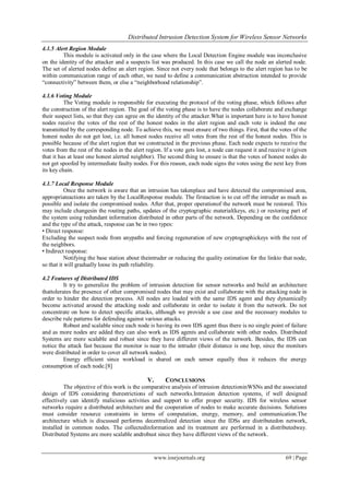 Distributed Intrusion Detection System for Wireless Sensor Networks
www.iosrjournals.org 69 | Page
4.1.5 Alert Region Module
This module is activated only in the case where the Local Detection Engine module was inconclusive
on the identity of the attacker and a suspects list was produced. In this case we call the node an alerted node.
The set of alerted nodes define an alert region. Since not every node that belongs to the alert region has to be
within communication range of each other, we need to define a communication abstraction intended to provide
“connectivity” between them, or else a “neighborhood relationship”.
4.1.6 Voting Module
The Voting module is responsible for executing the protocol of the voting phase, which follows after
the construction of the alert region. The goal of the voting phase is to have the nodes collaborate and exchange
their suspect lists, so that they can agree on the identity of the attacker.What is important here is to have honest
nodes receive the votes of the rest of the honest nodes in the alert region and each vote is indeed the one
transmitted by the corresponding node. To achieve this, we must ensure of two things. First, that the votes of the
honest nodes do not get lost, i.e. all honest nodes receive all votes from the rest of the honest nodes. This is
possible because of the alert region that we constructed in the previous phase. Each node expects to receive the
votes from the rest of the nodes in the alert region. If a vote gets lost, a node can request it and receive it (given
that it has at least one honest alerted neighbor). The second thing to ensure is that the votes of honest nodes do
not get spoofed by intermediate faulty nodes. For this reason, each node signs the votes using the next key from
its key chain.
4.1.7 Local Response Module
Once the network is aware that an intrusion has takenplace and have detected the compromised area,
appropriateactions are taken by the LocalResponse module. The firstaction is to cut off the intruder as much as
possible and isolate the compromised nodes. After that, proper operationof the network must be restored. This
may include changesin the routing paths, updates of the cryptographic material(keys, etc.) or restoring part of
the system using redundant information distributed in other parts of the network. Depending on the confidence
and the type of the attack, response can be in two types:
• Direct response:
Excluding the suspect node from anypaths and forcing regeneration of new cryptographickeys with the rest of
the neighbors.
• Indirect response:
Notifying the base station about theintruder or reducing the quality estimation for the linkto that node,
so that it will gradually loose its path reliability.
4.2 Features of Distributed IDS
It try to generalize the problem of intrusion detection for sensor networks and build an architecture
thattolerates the presence of other compromised nodes that may exist and collaborate with the attacking node in
order to hinder the detection process. All nodes are loaded with the same IDS agent and they dynamically
become activated around the attacking node and collaborate in order to isolate it from the network. Do not
concentrate on how to detect specific attacks, although we provide a use case and the necessary modules to
describe rule patterns for defending against various attacks.
Robust and scalable since each node is having its own IDS agent thus there is no single point of failure
and as more nodes are added they can also work as IDS agents and collaborate with other nodes. Distributed
Systems are more scalable and robust since they have different views of the network. Besides, the IDS can
notice the attack fast because the monitor is near to the intruder (their distance is one hop, since the monitors
were distributed in order to cover all network nodes).
Energy efficient since workload is shared on each sensor equally thus it reduces the energy
consumption of each node.[8]
V. CONCLUSIONS
The objective of this work is the comparative analysis of intrusion detectioninWSNs and the associated
design of IDS considering therestrictions of such networks.Intrusion detection systems, if well designed
effectively can identify malicious activities and support to offer proper security. IDS for wireless sensor
networks require a distributed architecture and the cooperation of nodes to make accurate decisions. Solutions
must consider resource constraints in terms of computation, energy, memory, and communication.The
architecture which is discussed performs decentralized detection since the IDSs are distributedon network,
installed in common nodes. The collectedinformation and its treatment are performed in a distributedway.
Distributed Systems are more scalable androbust since they have different views of the network.
 