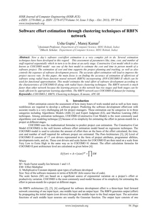 IOSR Journal of Computer Engineering (IOSR-JCE)
e-ISSN: 2278-0661, p- ISSN: 2278-8727Volume 14, Issue 3 (Sep. - Oct. 2013), PP 58-62
www.iosrjournals.org
www.iosrjournals.org 58 | Page
Software effort estimation through clustering techniques of RBFN
network
Usha Gupta1
, Manoj Kumar2
1
(Assistant Professor, Department of Computer Science, MDU Rohtak, India)
2
(Mtech. Scholar, Department of Computer Science, MDU Rohtak, India)
Abstract: Now a day’s software cost/effort estimation is a very complex job to do. Several estimation
techniques have been developed in this regard. This assessment of parameters like, time, cost, and number of
staff required sequentially which in turn is to be done at an early stage. Constructive Cost model which is also
known as COCOMO model was one of the best model to estimate the cost and time in person month of a
software project. The estimation of cost and time supports the project planning and tracking, as well as also
controls the expenses of software development process. The accurate effort estimation will lead to improve the
project success rate. In this paper, the main focus is on finding the accuracy of estimation of effort/cost of
software using radial basis function neural network (RBFN) incorporating ANN-COCOMO II which can be
used for functional approximation. This model estimates the total effort of software development according to
the characteristics of COCOMO-II along with radial basis clustering techniques. The RBFN network is much
faster than other network because the learning process in this network has two stages and both stages can be
made efficient by appropriate learning algorithms. The RBFN network uses COCOMO-II dataset for training.
Keywords:- COCOMO-2, RBFN, Clustering techniques, K-means, APC-III.
I. Introduction
Effort estimation consist the assessment of how many hours of work needed and as well as how many
workforces are required to develop a software project. Predicting the software development effort/cost with
accurate results is a very challenging job for project managers. These estimation can be categorize in to three
categories including Algorithmic Models (AM) [1] and Expert Judgment (EJ), and Machine Learning (ML)
techniques. Among estimation techniques, COCOMO (Constructive Cost Model) is the most commonly used
algorithmic cost modeling technique [2] because of its simplicity for estimating the effort in person-month for a
project at different stages.
COCOMO uses the mathematical formulae to predict project cost estimation. The Constructive Cost
Model (COCOMO) is the well known software effort estimation model based on regression techniques. The
COCOMO model is used to calculate the amount of effort then on the basis of the effort calculated, the time,
cost and number of staff required for software project are estimated. The Post-Architecture [3], [4] Level of
COCOMO II consists of 17 cost drivers represented in the form of project attributes, programmer abilities,
developments tools, and etc. These cost drivers and scale factors for COCOMO II are then rated on a scale from
Very Low to Extra High in the same way as in COCOMO 81 dataset. The effort calculation formulas for
COCOMO II post architecture level are calculated as given below [4]:
𝐸𝑓𝑓𝑜𝑟𝑡 = 𝐴 ∗ 𝑠𝑖𝑧𝑒 𝑆𝐹
∗ 𝐸𝑀
Where
SF= Scale Factor usually lies between 1 and 1-5.
EM= Effort Multiplier
A: Multiplicative Constant depends upon types of software developed
Size: Size of the software measures in terms of KSLOC (kilo source line of code).
The scale factors (SF) are based on a significant source of exponential variation on a project’s effort or
productivity variation. COCOMO is the most commonly used model because of its simplicity for estimating the
effort in person-month for a project at different stages.
An RBFN architecture [2], [5], [6] configured for software development effort is a three-layer feed forward
network consisting of one input layer, one middle layer and an output layer. The RBFN generates output (effort)
by propagating the initial inputs (cost drivers) through the middle-layer to the final output layer. The activation
functions of each middle layer neurons are usually the Gaussian function. The output layer consists of one
 