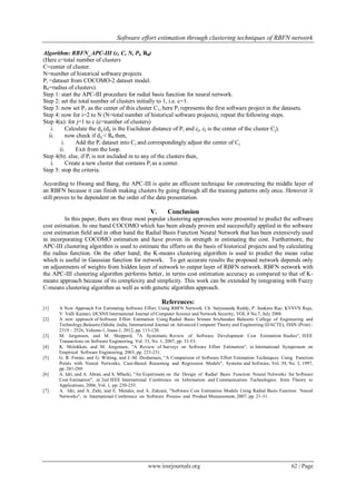 Software effort estimation through clustering techniques of RBFN network
www.iosrjournals.org 62 | Page
Algorithm: RBFN_APC-III (c, C, N, Pi, R0)
(Here c=total number of clusters
C=center of cluster.
N=number of historical software projects
Pi =dataset from COCOMO-2 dataset model.
R0=radius of clusters).
Step 1: start the APC-III procedure for radial basis function for neural network.
Step 2: set the total number of clusters initially to 1, i.e. c=1.
Step 3: now set P1 as the center of this cluster C1, here P1 represents the first software project in the datasets.
Step 4: now for i=2 to N (N=total number of historical software projects), repeat the following steps.
Step 4(a): for j=1 to c (c=number of clusters)
i. Calculate the dij (dij is the Euclidean distance of Pi and cj, cj is the center of the cluster Cj).
ii. now check if dij < R0 then,
i. Add the Pi dataset into Cj and correspondingly adjust the center of Cj.
ii. Exit from the loop.
Step 4(b): else, if Pi is not included in to any of the clusters then,
i. Create a new cluster that contains Pi as a center.
Step 5: stop the criteria.
According to Hwang and Bang, the APC-III is quite an efficient technique for constructing the middle layer of
an RBFN because it can finish making clusters by going through all the training patterns only once. However it
still proves to be dependent on the order of the data presentation.
V. Conclusion
In this paper, there are three most popular clustering approaches were presented to predict the software
cost estimation. In one hand COCOMO which has been already proven and successfully applied in the software
cost estimation field and in other hand the Radial Basis Function Neural Network that has been extensively used
in incorporating COCOMO estimation and have proven its strength in estimating the cost. Furthermore, the
APC-III clustering algorithm is used to estimate the efforts on the basis of historical projects and by calculating
the radius function. On the other hand, the K-means clustering algorithm is used to predict the mean value
which is useful in Gaussian function for network. To get accurate results the proposed network depends only
on adjustments of weights from hidden layer of network to output layer of RBFN network. RBFN network with
the APC-III clustering algorithm performs better, in terms cost estimation accuracy as compared to that of K-
means approach because of its complexity and simplicity. This work can be extended by integrating with Fuzzy
C-means clustering algorithm as well as with genetic algorithm approach.
References:
[1] A New Approach For Estimating Software Effort. Using RBFN Network. Ch. Satyananda Reddy, P. Sankara Rao, KVSVN Raju,
V. Valli Kumari, IJCSNS International Journal of Computer Science and Network Security, VOL.8 No.7, July 2008.
[2] A new approach of Software Effort Estimation Using Radial Basis. Sriman Srichandan Balasore College of Engineering and
Technology,Balasore,Odisha ,India, International Journal on Advanced Computer Theory and Engineering (IJACTE), ISSN (Print) :
2319 – 2526, Volume-1, Issue-1, 2012, pp. 113-120.
[3] M. Jorgensen, and M. Shepperd, "A Systematic Review of Software Development Cost Estimation Studies", IEEE
Transactions on Software Engineering, Vol. 33, No. 1, 2007, pp. 33-53.
[4] K. Molokken, and M. Jorgensen, "A Review of Surveys on Software Effort Estimation", in International Symposium on
Empirical Software Engineering, 2003, pp. 223-231.
[5] G. R. Finnie, and G. Witting, and J.-M. Desharnais, "A Comparison of Software Effort Estimation Techniques: Using Function
Points with Neural Networks, Case-Based Reasoning and Regression Models", Systems and Software, Vol. 39, No. 3, 1997,
pp. 281-289.
[6] A. Idri, and A. Abran, and S. Mbarki, "An Experiment on the Design of Radial Basis Function Neural Networks for Software
Cost Estimation", in 2nd IEEE International Conference on Information and Communication Technologies: from Theory to
Applications, 2006, Vol. 1, pp. 230-235.
[7] A. Idri, and A. Zahi, and E. Mendes, and A. Zakrani, "Software Cost Estimation Models Using Radial Basis Function Neural
Networks", in International Conference on Software Process and Product Measurement, 2007, pp. 21-31.
 