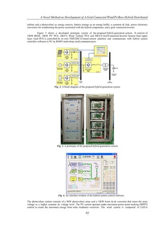 A Novel Method on Development of A Grid-Connected Wind/Pv/Bess Hybrid Distributed

turbine and a photovoltaic as energy sources, battery storage as an energy buffer, a common dc link, power electronic
converters for conditioning the power associated with the hybrid components, and a grid- connected inverter.

          Figure 3 shows a developed prototype system of the proposed hybrid generation system. It consists of
10kW BESS, 10kW PV PCS, 20kVA Wind Turbine PCS and 30kVA Grid-Connected Inverter System from upper
layer. Each PCS is controlled by its own TMS320C32 based control platform and communicate with hybrid system
controller software in PC by RS485 multi-drop serial communication.




                          Fig. 2. A block diagram of the proposed hybrid generation system




                            Fig. 3. A prototype of the proposed hybrid generation system




                              Fig. 4. An interface window of the hybrid system control software

The photovoltaic system consists of a 9kW photovoltaic array and a 10kW boost dc-dc converter that raises the array
voltage to a higher common dc voltage level. The PV system operates under maximum power point tracking (MPPT)
control to create the maximum energy from solar irradiance variation. The wind system is composed of 11kVA

                                                         65
 