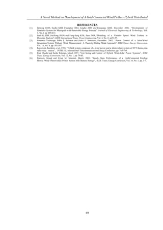 A Novel Method on Development of A Grid-Connected Wind/Pv/Bess Hybrid Distributed

                                                 REFERENCES
[1].   Jinhong JEON, Suelki KIM, Changhee CHO, Jongbo AHN and Eungsang KIM, December 2006, “Development of
       Simulator System for Microgrids with Renewable Energy Sources”, Journal of Electrical Engineering & Technology, Vol.
       1, No.4, pp 409-413.
[2].   Seul-Ki KIM, Jin-Hong JEON and Eung-Sang KIM, June 2004, “Modeling of a Variable Speed Wind Turbine in
       Dynamic Analysis”, KIEE International Trans. Power Engineering, Vol. 4, No. 2. pp51-57.
[3].   Fernando Valencaga, Pablo F. Puleston and Pedro E. Battaiotto, December 2003, “Power Control of a Solar/Wind
       Generation System Without Wind Measurement: A Passivity/Sliding Mode Approach”, IEEE Trans. Energy Conversion,
       Vol. 18, No. 4, pp. 501-507.
[4].   Kurozumi, Kazuhiro et al, 1988, “Hybrid system composed of a wind power and a photovoltaic system at NTT Kume-jima
       radio relay station”, INTELEC, International Telecommunications Energy Conference, pp. 785-789.
[5].   Riad Chedid and Saifur Rahman, March 1997, “Unit Sizing and Control of Hybrid Wind-Solar Power Systems”, IEEE
       Trans. Energy Conversion, Vol. 12, No. 1, pp. 79-85.
[6].   Francois Giraud and Zyiad M. Salameh, March 2001, “Steady- State Performance of a Grid-Connected Rooftop
       Hybrid Wind- Photovoltaic Power System with Battery Storage”, IEEE Trans. Energy Conversion, Vol. 16, No. 1, pp. 1-7.




                                                          69
 