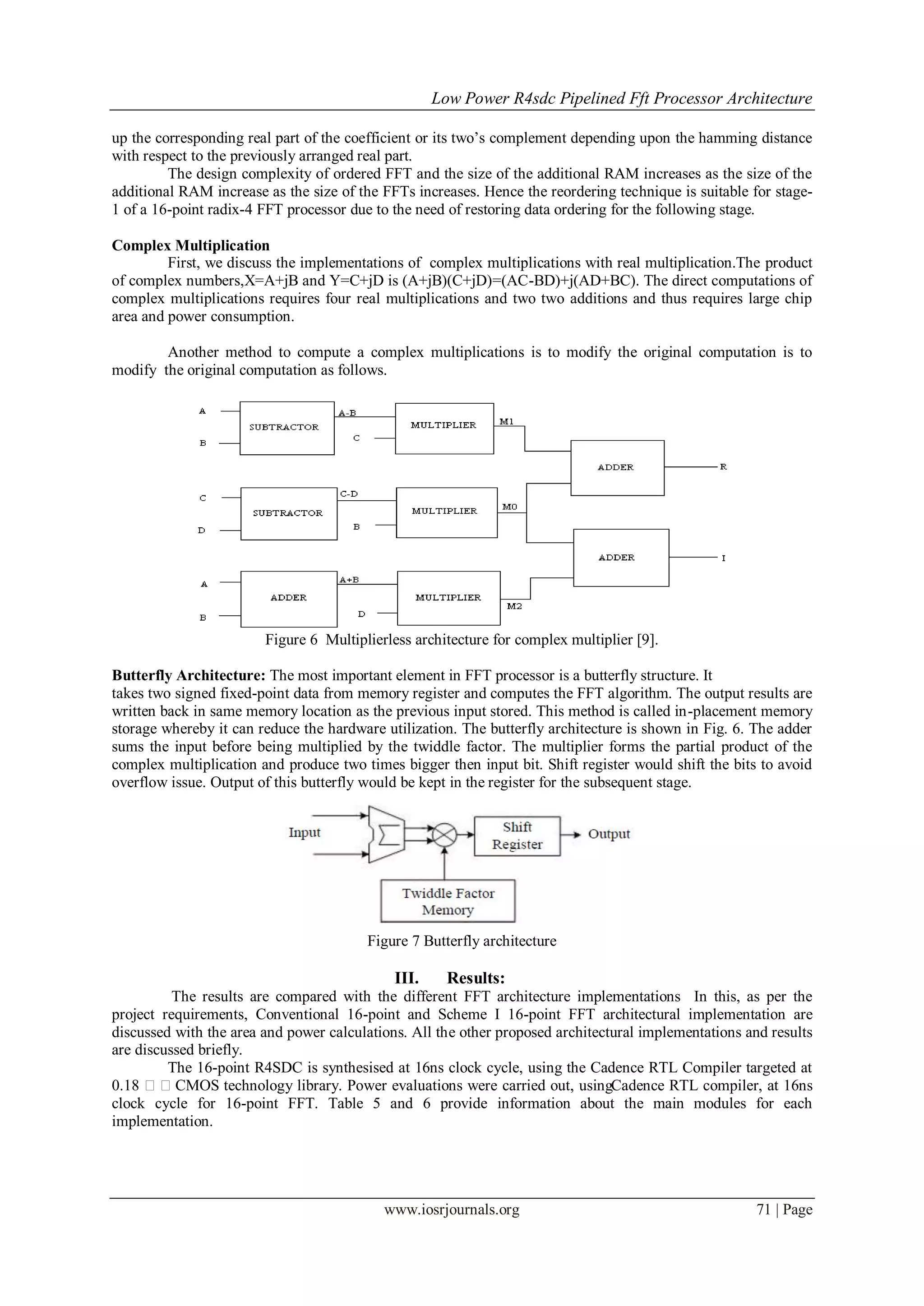 Low Power R4sdc Pipelined Fft Processor Architecture
www.iosrjournals.org 71 | Page
up the corresponding real part of the coefficient or its two’s complement depending upon the hamming distance
with respect to the previously arranged real part.
The design complexity of ordered FFT and the size of the additional RAM increases as the size of the
additional RAM increase as the size of the FFTs increases. Hence the reordering technique is suitable for stage-
1 of a 16-point radix-4 FFT processor due to the need of restoring data ordering for the following stage.
Complex Multiplication
First, we discuss the implementations of complex multiplications with real multiplication.The product
of complex numbers,X=A+jB and Y=C+jD is (A+jB)(C+jD)=(AC-BD)+j(AD+BC). The direct computations of
complex multiplications requires four real multiplications and two two additions and thus requires large chip
area and power consumption.
Another method to compute a complex multiplications is to modify the original computation is to
modify the original computation as follows.
Figure 6 Multiplierless architecture for complex multiplier [9].
Butterfly Architecture: The most important element in FFT processor is a butterfly structure. It
takes two signed fixed-point data from memory register and computes the FFT algorithm. The output results are
written back in same memory location as the previous input stored. This method is called in-placement memory
storage whereby it can reduce the hardware utilization. The butterfly architecture is shown in Fig. 6. The adder
sums the input before being multiplied by the twiddle factor. The multiplier forms the partial product of the
complex multiplication and produce two times bigger then input bit. Shift register would shift the bits to avoid
overflow issue. Output of this butterfly would be kept in the register for the subsequent stage.
Figure 7 Butterfly architecture
III. Results:
The results are compared with the different FFT architecture implementations In this, as per the
project requirements, Conventional 16-point and Scheme I 16-point FFT architectural implementation are
discussed with the area and power calculations. All the other proposed architectural implementations and results
are discussed briefly.
The 16-point R4SDC is synthesised at 16ns clock cycle, using the Cadence RTL Compiler targeted at
0.18 CMOS technology library. Power evaluations were carried out, usingCadence RTL compiler, at 16ns
clock cycle for 16-point FFT. Table 5 and 6 provide information about the main modules for each
implementation.
 