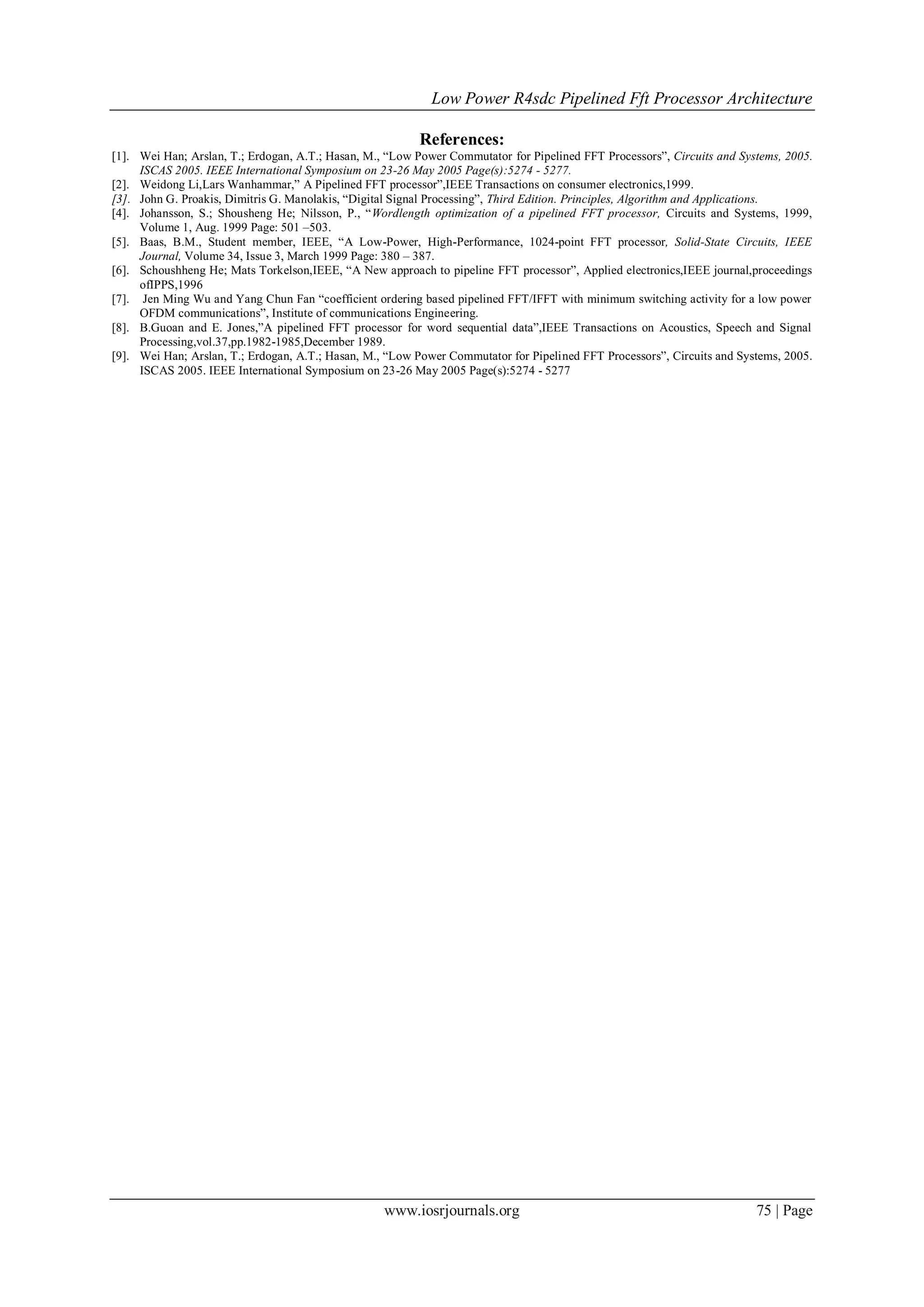 Low Power R4sdc Pipelined Fft Processor Architecture
www.iosrjournals.org 75 | Page
References:
[1]. Wei Han; Arslan, T.; Erdogan, A.T.; Hasan, M., “Low Power Commutator for Pipelined FFT Processors”, Circuits and Systems, 2005.
ISCAS 2005. IEEE International Symposium on 23-26 May 2005 Page(s):5274 - 5277.
[2]. Weidong Li,Lars Wanhammar,” A Pipelined FFT processor”,IEEE Transactions on consumer electronics,1999.
[3]. John G. Proakis, Dimitris G. Manolakis, “Digital Signal Processing”, Third Edition. Principles, Algorithm and Applications.
[4]. Johansson, S.; Shousheng He; Nilsson, P., “Wordlength optimization of a pipelined FFT processor, Circuits and Systems, 1999,
Volume 1, Aug. 1999 Page: 501 –503.
[5]. Baas, B.M., Student member, IEEE, “A Low-Power, High-Performance, 1024-point FFT processor, Solid-State Circuits, IEEE
Journal, Volume 34, Issue 3, March 1999 Page: 380 – 387.
[6]. Schoushheng He; Mats Torkelson,IEEE, “A New approach to pipeline FFT processor”, Applied electronics,IEEE journal,proceedings
ofIPPS,1996
[7]. Jen Ming Wu and Yang Chun Fan “coefficient ordering based pipelined FFT/IFFT with minimum switching activity for a low power
OFDM communications”, Institute of communications Engineering.
[8]. B.Guoan and E. Jones,”A pipelined FFT processor for word sequential data”,IEEE Transactions on Acoustics, Speech and Signal
Processing,vol.37,pp.1982-1985,December 1989.
[9]. Wei Han; Arslan, T.; Erdogan, A.T.; Hasan, M., “Low Power Commutator for Pipelined FFT Processors”, Circuits and Systems, 2005.
ISCAS 2005. IEEE International Symposium on 23-26 May 2005 Page(s):5274 - 5277
 