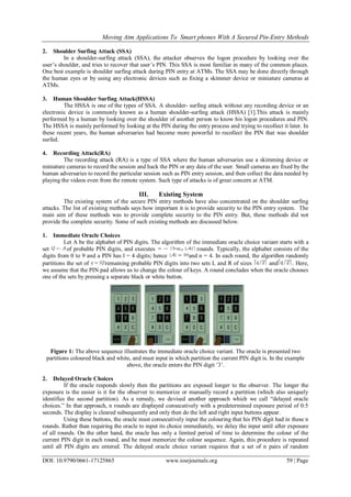 Moving Atm Applications To Smart phones With A Secured Pin-Entry Methods
DOI: 10.9790/0661-17125865 www.iosrjournals.org 59 | Page
2. Shoulder Surfing Attack (SSA)
In a shoulder-surfing attack (SSA), the attacker observes the logon procedure by looking over the
user’s shoulder, and tries to recover that user’s PIN. This SSA is most familiar in many of the common places.
One best example is shoulder surfing attack during PIN entry at ATMs. The SSA may be done directly through
the human eyes or by using any electronic devices such as fixing a skimmer device or miniature cameras at
ATMs.
3. Human Shoulder Surfing Attack(HSSA)
The HSSA is one of the types of SSA. A shoulder- surfing attack without any recording device or an
electronic device is commonly known as a human shoulder-surfing attack (HSSA) [1].This attack is mainly
performed by a human by looking over the shoulder of another person to know his logon procedures and PIN.
The HSSA is mainly performed by looking at the PIN during the entry process and trying to recollect it later. In
these recent years, the human adversaries had become more powerful to recollect the PIN that was shoulder
surfed.
4. Recording Attack(RA)
The recording attack (RA) is a type of SSA where the human adversaries use a skimming device or
miniature cameras to record the session and hack the PIN or any data of the user. Small cameras are fixed by the
human adversaries to record the particular session such as PIN entry session, and then collect the data needed by
playing the videos even from the remote system. Such type of attacks is of great concern at ATM.
III. Existing System
The existing system of the secure PIN entry methods have also concentrated on the shoulder surfing
attacks. The list of existing methods says how important it is to provide security to the PIN entry system. The
main aim of these methods was to provide complete security to the PIN entry. But, these methods did not
provide the complete security. Some of such existing methods are discussed below.
1. Immediate Oracle Choices
Let A be the alphabet of PIN digits. The algorithm of the immediate oracle choice variant starts with a
set of probable PIN digits, and executes rounds. Typically, the alphabet consists of the
digits from 0 to 9 and a PIN has l = 4 digits; hence and n = 4. In each round, the algorithm randomly
partitions the set of remaining probable PIN digits into two sets L and R of sizes and . Here,
we assume that the PIN pad allows us to change the colour of keys. A round concludes when the oracle chooses
one of the sets by pressing a separate black or white button.
Figure 1: The above sequence illustrates the immediate oracle choice variant. The oracle is presented two
partitions coloured black and white, and must input in which partition the current PIN digit is. In the example
above, the oracle enters the PIN digit ’3’.
2. Delayed Oracle Choices
If the oracle responds slowly then the partitions are exposed longer to the observer. The longer the
exposure is the easier is it for the observer to memorize or manually record a partition (which also uniquely
identifies the second partition). As a remedy, we devised another approach which we call ―delayed oracle
choices.‖ In that approach, n rounds are displayed consecutively with a predetermined exposure period of 0:5
seconds. The display is cleared subsequently and only then do the left and right input buttons appear.
Using these buttons, the oracle must consecutively input the colouring that his PIN digit had in these n
rounds. Rather than requiring the oracle to input its choice immediately, we delay the input until after exposure
of all rounds. On the other hand, the oracle has only a limited period of time to determine the colour of the
current PIN digit in each round, and he must memorize the colour sequence. Again, this procedure is repeated
until all PIN digits are entered. The delayed oracle choice variant requires that a set of n pairs of random
 