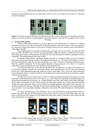 Moving Atm Applications To Smart phones With A Secured Pin-Entry Methods
DOI: 10.9790/0661-17125865 www.iosrjournals.org 60 | Page
partitions are precompiled such that an input pattern occurs at most once. Otherwise, the input of a PIN digit
would be ambiguous.
Figure 2: The above sequence illustrates the delayed oracle choice variant. Subsequent to the display of the four
patterns on the left, the panel to the right appears. The oracle then has to enter the colour sequence of the current
PIN digit.
3. The basic BW method
The basic BW method partitions a set of ten digits into two random halves, of which one is selected
according to the user’s key entry in each round. If the selected halves were memorized or written on a paper for
m, consecutive rounds and recalled to derive their Grouping Patterns [9], the shoulder surfer could identify a
single digit of the PIN.
The grouping pattern is a method of dividing the set of digits 0-9 into two halves, one half with black
keys and other with white keys. The user need press the PIN number key directly, instead press the black or
white button given below, corresponding to the user PIN. This may take about 16 rounds to completely enter the
4-digit PIN. This method reduced only a part of SSA.
In shoulder surfing attacks, adversaries should move their eye fixations rapidly on the user interface,
particularly during preprocessing, to obtain the challenge information, e.g., the layout of the keypad, in an on-
time processing phase to catch the key entry information, e.g., a user’s key press; and during post processing to
filter the acquired information. If the time period allowed for those processes is too short or its memory
requirement exceeds the human limit, then shoulder surfing should fail [8].
To extend and effectively use the allowed time period, the existing idea is to employ covert attention. If
an adversary suppresses saccadic eye movements during visual perception [9], she can earn more temporal
chances for visual information processing within the current visual angle. This is true even while conducting
covert attentional shifts to a stimulus inside the visual angle and carrying out parallel motor operations without
saccadic eye movements.
To reduce the memory requirement, our idea is to employ perceptual grouping. If an adversary extracts
significant visual relations from lower-level features, e.g., color of squares by ignoring the individual digits, and
groups them into higher-level structures, e.g., a larger polygon in the same color, based on the Gestalt principles,
she can reduce the number of visual objects stored in the short-term memory. So in Covert attentional shoulder
surfing, three main operations such as covert attention, perceptual grouping, and parallel motor operation, are
combined together for deriving a PIN digit. In each round, attended objects are lined for easier understanding of
covert attention. Covert attentional shoulder surfing [4] can break the BW method through the modeling-based
analysis.
The major disadvantages of this method are that it uses the perceptual grouping concept which the
hackers can easily trace out the PIN number of the user [6]. Only two colors are used which makes the way
easier to find the user PIN number [9]. this method even takes more number of iterations which makes the PIN
entry method of the user complex.
Figure 3: An example round to input 1 in IOC, where the user enters ―Black,‖ ―Black,‖ ―White,‖ and ―White‖
in sequence. (a) Stage 1. (b) Stage 2. (c) Stage 3. (d) Stage 4.
 