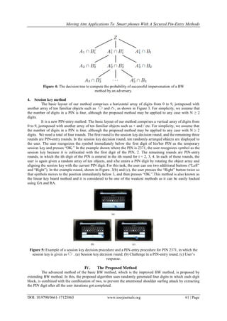 Moving Atm Applications To Smart phones With A Secured Pin-Entry Methods
DOI: 10.9790/0661-17125865 www.iosrjournals.org 61 | Page
Figure 4: The decision tree to compute the probability of successful impersonation of a BW
method by an adversary.
4. Session key method
The basic layout of our method comprises a horizontal array of digits from 0 to 9, juxtaposed with
another array of ten familiar objects such as and , as shown in Figure 3. For simplicity, we assume that
the number of digits in a PIN is four, although the proposed method may be applied to any case with N ≥ 2
digits.
It is a new PIN-entry method. The basic layout of our method comprises a vertical array of digits from
0 to 9, juxtaposed with another array of ten familiar objects such as + and / etc. For simplicity, we assume that
the number of digits in a PIN is four, although the proposed method may be applied to any case with N ≥ 2
digits. We need a total of four rounds. The first round is the session key decision round, and the remaining three
rounds are PIN-entry rounds. In the session key decision round, ten randomly arranged objects are displayed to
the user. The user recognizes the symbol immediately below the first digit of his/her PIN as the temporary
session key and presses ―OK.‖ In the example shown where the PIN is 2371, the user recognizes symbol as the
session key because it is collocated with the first digit of the PIN, 2. The remaining rounds are PIN-entry
rounds, in which the ith digit of the PIN is entered in the ith round for i = 2, 3, 4. In each of these rounds, the
user is again given a random array of ten objects, and s/he enters a PIN digit by rotating the object array and
aligning the session key with the current PIN digit. For this task, the user can use two additional buttons (―Left‖
and ―Right‖). In the example round, shown in Figure. 3(b) and (c), the user presses the ―Right‖ button twice so
that symbols moves to the position immediately below 3, and then presses ―OK.‖.This method is also known as
the linear key board method and it is considered to be one of the weakest methods as it can be easily hacked
using GA and RA.
Figure 5: Example of a session key decision procedure and a PIN-entry procedure for PIN 2371, in which the
session key is given as . (a) Session key decision round. (b) Challenge in a PIN-entry round. (c) User’s
response.
IV. The Proposed Method
The advanced method of the basic BW method, which is the improved BW method, is proposed by
extending BW method. In this, the proposed algorithm uses randomly generated four digits in which each digit
block, is combined with the combination of two, to prevent the attentional shoulder surfing attack by extracting
the PIN digit after all the user iterations got completed.
 