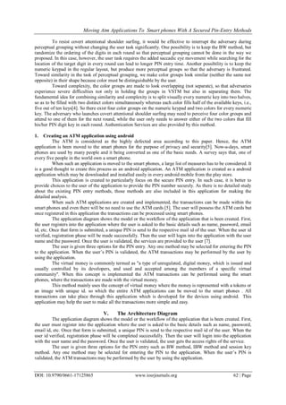 Moving Atm Applications To Smart phones With A Secured Pin-Entry Methods
DOI: 10.9790/0661-17125865 www.iosrjournals.org 62 | Page
To resist covert attentional shoulder surfing, it would be effective to interrupt the adversary during
perceptual grouping without changing the user task significantly. One possibility is to keep the BW method, but
randomize the ordering of the digits in each round so that perceptual grouping cannot be done in the way we
proposed. In this case, however, the user task requires the added saccadic eye movement while searching for the
location of the target digit in every round can lead to longer PIN entry time. Another possibility is to keep the
numeric keypad in the regular layout, but produce more perceptual groups so that the adversary is frustrated.
Toward similarity in the task of perceptual grouping, we make color groups look similar (neither the same nor
opposite) in their shape because color must be distinguishable by the user.
Toward complexity, the color groups are made to look overlapping (not separate), so that adversaries
experience severe difficulties not only in holding the groups in VSTM but also in separating them. The
fundamental idea for combining similarity and complexity is to split visually every numeric key into two halves,
so as to be filled with two distinct colors simultaneously whereas each color fills half of the available keys, i.e.,
five out of ten keys[4]. So there exist four color groups on the numeric keypad and two colors for every numeric
key. The adversary who launches covert attentional shoulder surfing may need to perceive four color groups and
attend to one of them for the next round, while the user only needs to answer either of the two colors that fill
his/her PIN digit key in each round. Authentication Services are also provided by this method.
1. Creating an ATM application using android
The ATM is considered as the highly defected area according to this paper. Hence, the ATM
application is been moved to the smart phones for the purpose of privacy and security[5]. Now-a-days, smart
phones are used by many people and it being converted as one of the basic needs. A survey says that, one of
every five people in the world own a smart phone.
When such an application is moved to the smart phones, a large list of measures has to be considered. It
is a good thought to create this process as an android application. An ATM application is created as a android
application which may be downloaded and installed easily in every android mobile from the play store.
This application is created to particularly focus on the secure PIN entry. In such case, it is better to
provide choices to the user of the application to provide the PIN number securely. As there is no detailed study
about the existing PIN entry methods, those methods are also included in this application for making the
detailed analysis.
When such ATM applications are created and implemented, the transactions can be made within the
smart phones and even there will be no need to use the ATM cards [5]. The user will possess the ATM cards but
once registered in this application the transactions can be processed using smart phones.
The application diagram shows the model or the workflow of the application that is been created. First,
the user registers into the application where the user is asked to the basic details such as name, password, email
id, etc. Once that form is submitted, a unique PIN is send to the respective mail id of the user. When the user id
verified, registration phase will be made successfully. Then the user will login into the application with the user
name and the password. Once the user is validated, the services are provided to the user [7].
The user is given three options for the PIN entry. Any one method may be selected for entering the PIN
to the application. When the user’s PIN is validated, the ATM transactions may be performed by the user by
using the application.
The virtual money is commonly termed as "a type of unregulated, digital money, which is issued and
usually controlled by its developers, and used and accepted among the members of a specific virtual
community". When this concept is implemented the ATM transactions can be performed using the smart
phones, where the transactions are made with the virtual money.
This method mainly uses the concept of virtual money where the money is represented with a tokens or
an image with unique id. so which the entire ATM applications can be moved to the smart phones . All
transactions can take place through this application which is developed for the devices using android. This
application may help the user to make all the transactions more simple and easy.
V. The Architecture Diagram
The application diagram shows the model or the workflow of the application that is been created. First,
the user must register into the application where the user is asked to the basic details such as name, password,
email id, etc. Once that form is submitted, a unique PIN is send to the respective mail id of the user. When the
user id verified, registration phase will be completed successfully. Then the user will login into the application
with the user name and the password. Once the user is validated, the user gets the access rights of the service.
The user is given three options for the PIN entry such as BW method, IBW method and session key
method. Any one method may be selected for entering the PIN to the application. When the user’s PIN is
validated, the ATM transactions may be performed by the user by using the application.
 