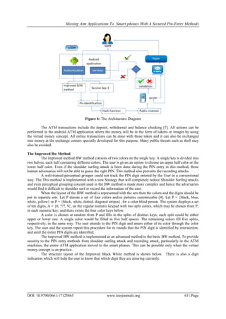Moving Atm Applications To Smart phones With A Secured Pin-Entry Methods
DOI: 10.9790/0661-17125865 www.iosrjournals.org 63 | Page
Figure 6: The Architecture Diagram
The ATM transactions include the deposit, withdrawal and balance checking [7]. All actions can be
performed in the android ATM application where the money will be in the form of tokens or images by using
the virtual money concept. All online transactions can be done with those token and it can also be exchanged
into money at the exchange centers specially developed for this purpose. Many public threats such as theft may
also be avoided.
The Improved Bw Method
The improved method BW method consists of two colors on the single key. A single key is divided into
two halves, each half containing different colors. The user is given an option to choose an upper half color or the
lower half color. Even if the shoulder surfing attack is been done during the PIN entry in this method, those
human adversaries will not be able to guess the right PIN. This method also prevents the recording attacks.
A well-trained perceptual grouper could not track the PIN digit entered by the User in a conventional
way. The This method is implemented with a new Strategy that will completely reduce Shoulder Surfing attacks
and even perceptual grouping concept used in the BW method is made more complex and hence the adversaries
would find it difficult to shoulder surf or record the information of the user.
When the layout of the IBW method is represented with the sets then the colors and the digits should be
put in separate sets. Let P denote a set of four colors and/or patterns customizable [4]. Let P = {black, blue,
white, yellow} or P = {black, white, dotted, diagonal stripes}, for a color blind person. The system displays a set
of ten digits, A = {0, ???, 9}, on the regular numeric keypad with two split colors, which may be chosen from P,
in each numeric key; and there exists the four color keys below.
A color is chosen at random from P and fills in the splits of distinct keys; each split could be either
upper or lower one. A single color would be filled in five half spaces. The remaining colors fill five splits,
respectively, in the same way. The user attends to the PIN digit and enters either of its color through the color
key. The user and the system repeat this procedure for m rounds that the PIN digit is identified by intersection,
and until the entire PIN digits are identified.
The improved BW method is implemented as an advanced method to the basic BW method. To provide
security to the PIN entry methods from shoulder surfing attack and recording attack, particularly in the ATM
machines, the entire ATM application moved to the smart phones. This can be possible only when the virtual
money concept is on practice.
The structure layout of the Improved Black White method is shown below. There is also a digit
indication which will help the user to know that which digit they are entering currently.
 