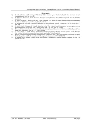 Moving Atm Applications To Smart phones With A Secured Pin-Entry Methods
DOI: 10.9790/0661-17125865 www.iosrjournals.org 65 | Page
References
[1]. V. Roth, K. Richter, And R. Freidinger, ―A Pin-Entry Method Resilient Against Shoulder Surfing,‖ In Proc. Acm Conf. Comput.
Commun Security, 2004, Pp. 236– 245.
[2]. A. D. Luca, K. Hertzschuch, And H. Hussmann, ―Colorpin: Securing Pin Entry Through Indirect Input,‖ In Proc. Chi, 2010, Pp.
1103–1106.
[3]. A. Bianchi, I. Oakley, V. Kostakos, And D.-S. Kwon, ―The Phone Lock: Audio And Haptic Shoulder-Surfing Resistant Pin Entry
Methods For Mobile Devices,‖ In Proc. Tei, 2011, Pp. 197–200.
[4]. W. S. Geisler And B. J. Super, ―Perceptual Organization Of Two-Dimensional Patterns,‖ Psychol. Rev., Vol.107, No. 4, Pp. 677–
708, 2000.
[5]. X. Bai, W. Gu, S. Chellappan, X. Wang, D. Xuan, And B. Ma,― Pas: Predicate Based Authentication Services Against Powerful
Passive Adversaries,‖ In Proc. Ieee Annu. Comput. Security Appl. Conf., Dec. 2008, Pp. 433–442.
[6]. T. Kwon, S. Shin, And S. Na, ―Covert Attentional Shoulder Surfing: Human Adversaries Are More Powerful Than Expected,‖ Ieee
Trans. Syst., Man, Cybern, Syst., Pp. 1–12, To Be Published.
[7]. Q. Yan, J. Han, Y. Li, And R. H. Deng, ―On Limitations Of Designing Leakage-Resilient Password Systems: Attacks, Principles
And Usability,‖ In Proc. 19th Internet Soc. Netw. Distrib. Syst. Security (Ndss) Symp.2012.
[8]. Banking—Personal Identification Number (Pin) Management And Security—Part 1: Basic Principles And Requirements For Online
Pin Handling In Atm And Pos Systems, Clause 5.4 Packaging Considerations, Iso 9564-1:2002, 2002.
[9]. W. Moncur And G. Leplâtre, ―Pictures At The Atm: Exploring The Usability Of Multiple Graphical Passwords,‖ In Proc. Chi,
2007, Pp. 887–894.
 
