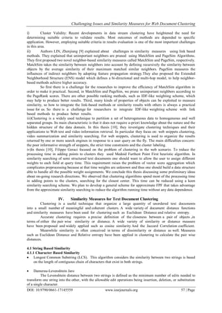 Challenging Issues and Similarity Measures for Web Document Clustering
DOI: 10.9790/0661-17145559 www.iosrjournals.org 57 | Page
i) Cluster Validity: Recent developments in data stream clustering have heightened the need for
determining suitable criteria to validate results. Most outcomes of methods are depended to specific
application. However, employing suitable criteria in results evaluation is one of the most important challenges
in this area.
ii) Authors LIN, Zhenjiang [9] explained about challenges in similarity measures using link based
methods. They explained that unimportant neighbors are pruned using MatchSim and PageSim Algorithms.
They first proposed two novel neighbor-based similarity measures called MatchSim and PageSim, respectively.
MatchSim takes the similarity between neighbors into account by defining recursively the similarity between
objects by the average similarity of their maximum matched similar neighbors. PageSim measures the
influences of indirect neighbors by adopting feature propagation strategy.They also proposed the Extended
Neighborhood Structure (ENS) model which defines a bi-directional and multi-hop model, to help neighbor-
based methods achieve higher accuracy.
So first there is a challenge for the researches to improve the efficiency of MatchSim algorithm in
order to make it practical. Second, in MatchSim and PageSim, we prune unimportant neighbors according to
the PageRank scores. There are other possible ranking methods, such as IDF-like weighting scheme, which
may help to produce better results. Third, many kinds of properties of objects can be exploited to measure
similarity, so how to integrate the link-based methods or similarity results with others is always a practical
issue for us. So there is a challenge for researchers to integrate IDF-like weighting scheme with link
based methods to produce better results.
iii)Clustering is a widely used technique to partition a set of heterogeneous data to homogeneous and well
separated groups. Its main characteristic is that it does not require a-priori knowledge about the nature and the
hidden structure of the data domain. In this thesis [10], they investigate clustering techniques and their
applications to Web text and video information retrieval. In particular they focus on: web snippets clustering,
video summarization and similarity searching. For web snippets, clustering is used to organize the results
returned by one or more search engines in response to a user query on the fly. The main difficulties concern:
the poor informative strength of snippets, the strict time constraints and the cluster labeling.
iv)In thesis [10], Filippo Geraci focused on the problem of clustering in the web scenario. To reduce the
processing time in adding points to clusters they used Medoid Furthest Point First heuristic algorithm. In
similarity searching of semi structured text documents one should want to allow the user to assign different
weights to each field at query time. This requirement raises the problem of vector score aggregation which
complicates preprocessing because at that time weights are unknown and thus one should build a data structure
able to handle all the possible weight assignments. We conclude this thesis discussing some preliminary ideas
about on-going research directions. We observed that clustering algorithms spend most of the processing time
in adding points to the clusters, searching for the closest center. This time can be reduced using a keen
similarity searching scheme. We plan to develop a general scheme for approximate FPF that takes advantage
from the approximate similarity searching to reduce the algorithm running time without any data dependence.
IV. Similarity Measures for Text Document Clustering
Clustering is a useful technique that organize a large quantity of unordered text documents
into a small number of meaningful and coherent clusters. A wide variety of document distance functions
and similarity measures have been used for clustering such as Euclidean Distance and relative entropy.
Accurate clustering requires a precise definition of the closeness between a pair of objects ,in
terms of either the pair wise similarity or distance. A wide variety of similarity or distance measure
have been proposed and widely applied such as cosine similarity And the Jaccard Correlation coefficient.
Meanwhile similarity is often conceived in terms of dissimilarity or distance as well. Measures
such as Euclidean Distance and Relative entropy have been applied in clustering to calculate the pair wise
distances.
4.1 String Based Similarity
4.1.1 Character Based Similarity
 Longest Common Substring (LCS). This algorithm considers the similarity between two strings is based
on the length of contiguous chain of characters that exist in both strings.
 Damerau-Levenshtein Jaro
The Levenshtein distance between two strings is defined as the minimum number of edits needed to
transform one string into the other, with the allowable edit operations being insertion, deletion, or substitution
of a single character.
 