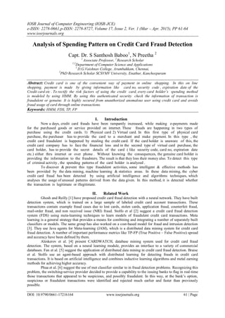 IOSR Journal of Computer Engineering (IOSR-JCE)
e-ISSN: 2278-0661,p-ISSN: 2278-8727, Volume 17, Issue 2, Ver. 1 (Mar – Apr. 2015), PP 61-64
www.iosrjournals.org
DOI: 10.9790/0661-17216164 www.iosrjournals.org 61 | Page
Analysis of Spending Pattern on Credit Card Fraud Detection
Capt. Dr. S Santhosh Baboo1
, N Preetha 2
1
Associate Professor, 2
Research Scholar
1,2
Department of Computer Science and Applications
1
D.G.Vaishnav College, Arumbakkam, Chennai,
2
PhD Research Scholar SCSVMV University, Enathur, Kancheepuram
Abstract: Credit card is one of the convenient way of payment in online shopping. In this on line
shopping, payment is made by giving information like card no, security code , expiration date of the
Credit card etc . To rectify the risk factors of using the credit card, every card holder’s spending method
is modeled by using HMM. By using this authenticated security check the information of transaction is
fraudulent or genuine. It is highly secured from unauthorized anomalous user using credit card and avoids
fraud usage of card through online transactions.
Keywords: HMM, FDS, TP, FP
I. Introduction
Now a days, credit card frauds have been rampantly increased, while making e-payments made
for the purchased goods or service provided on internet. These frauds are happening in two types of
purchase using the credit cards. 1) Physical card 2) Virtual card. In this first type of physical card
purchase, the purchaser has to provide the card to a merchant and make payment. In this type , the
credit card fraudulent is happened by stealing the credit card. If the card holder is unaware of this, the
credit card company has to face the financial loss and in the second type of virtual card purchase, the
card holder, has to provide the secret details of the card ( like security code, card no, expiration date
etc.) either thru internet or over phone . Without knowing the consequences, the genuine card holder is
providing the information to the fraudsters. The result is that they loss their money also. To detect this type
of criminal activity , the spending patterns of the card holder is analyzed .
To discover & prevent this type fraudulent activities, some intelligent & effective methods has
been provided by the data mining, machine learning & statistics areas. In these data mining, the cyber
credit card fraud has been detected by using artificial intelligence and algorithms techniques, which
analyses the usage of unusual patterns derived from the data given. In this method, it is detected whether
the transaction is legitimate or illegitimate.
II. Related Work
Ghosh and Reilly [1] have proposed credit card fraud detection with a neural network. They have built
detection system, which is trained on a large sample of labeled credit card account transactions. These
transactions contain example fraud cases due to lost cards, stolen cards, application fraud, counterfeit fraud,
mail-order fraud, and non received issue (NRI) fraud. Stolfo et al [2] suggest a credit card fraud detection
system (FDS) using meta-learning techniques to learn models of fraudulent credit card transactions. Meta
learning is a general strategy that provides a means for combining and integrating a number of separately built
classifiers or models. The same group has also worked on a cost-based model for fraud and intrusion detection
[3]. They use Java agents for Meta-learning (JAM), which is a distributed data mining system for credit card
fraud detection. A number of important performance metrics like TP-FP (True Positive – False Positive) spread
and accuracy have been defined by them.
Aleskerov et al. [4] present CARDWATCH, database mining system used for credit card fraud
detection. The system, based on a neural learning module, provides an interface to a variety of commercial
databases. Fan et al. [5] suggest the application of distributed data mining in credit card fraud detection. Braise
et al. Stolfo use an agent-based approach with distributed learning for detecting frauds in credit card
transactions. It is based on artificial intelligence and combines inductive learning algorithms and metal earning
methods for achieving higher accuracy.
Phua et al. [6] suggest the use of met classifier similar to in fraud detection problems. Recognizing this
problem, the switching-service provider decided to provide a capability to the issuing banks to flag in real-time
those transactions that appeared to be suspicious, and possibly fraudulent. In this way, at the bank’s option,
suspicious or fraudulent transactions were identified and rejected much earlier and faster than previously
possible.
 