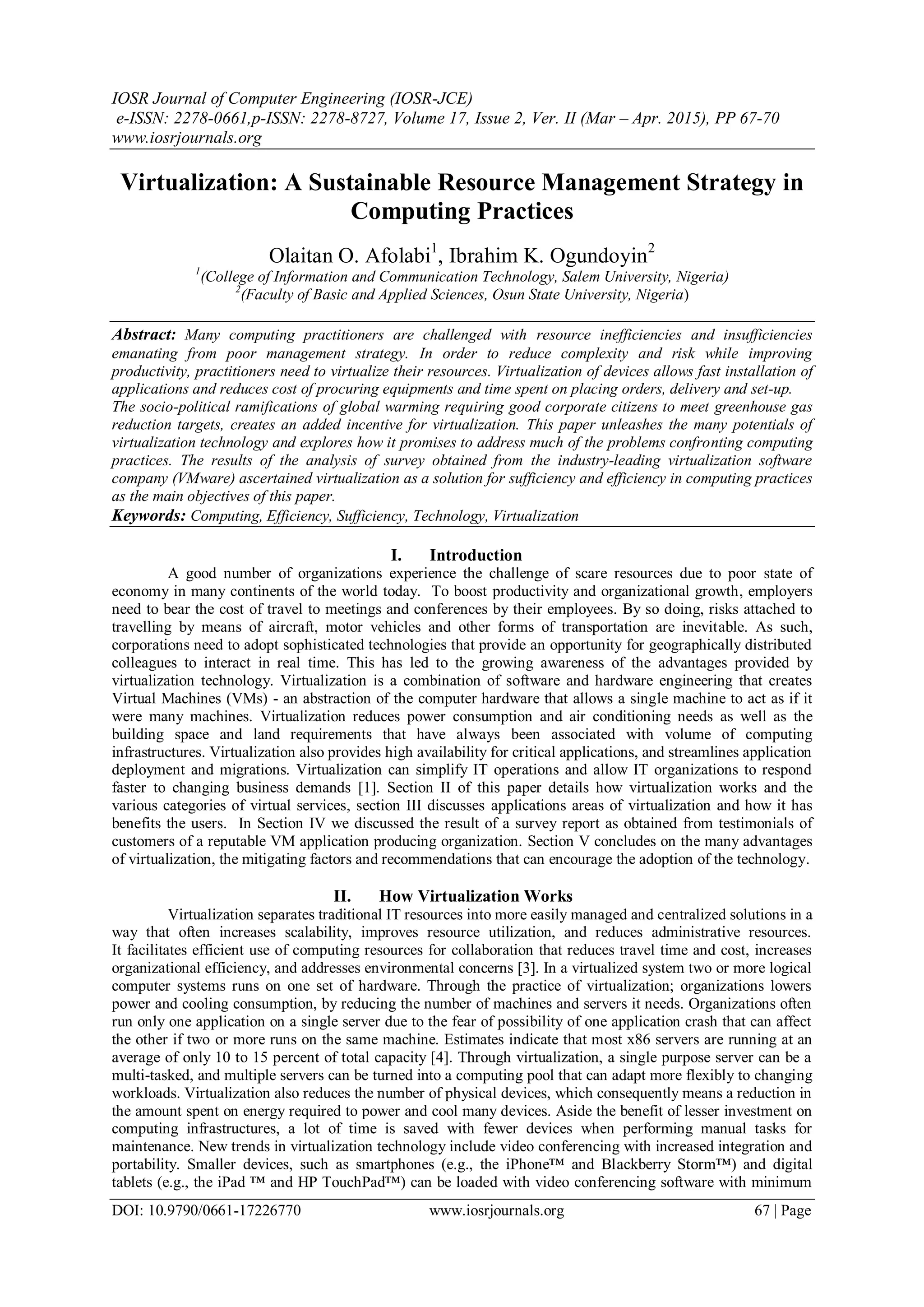 IOSR Journal of Computer Engineering (IOSR-JCE)
e-ISSN: 2278-0661,p-ISSN: 2278-8727, Volume 17, Issue 2, Ver. II (Mar – Apr. 2015), PP 67-70
www.iosrjournals.org
DOI: 10.9790/0661-17226770 www.iosrjournals.org 67 | Page
Virtualization: A Sustainable Resource Management Strategy in
Computing Practices
Olaitan O. Afolabi1
, Ibrahim K. Ogundoyin2
1
(College of Information and Communication Technology, Salem University, Nigeria)
2
(Faculty of Basic and Applied Sciences, Osun State University, Nigeria)
Abstract: Many computing practitioners are challenged with resource inefficiencies and insufficiencies
emanating from poor management strategy. In order to reduce complexity and risk while improving
productivity, practitioners need to virtualize their resources. Virtualization of devices allows fast installation of
applications and reduces cost of procuring equipments and time spent on placing orders, delivery and set-up.
The socio-political ramifications of global warming requiring good corporate citizens to meet greenhouse gas
reduction targets, creates an added incentive for virtualization. This paper unleashes the many potentials of
virtualization technology and explores how it promises to address much of the problems confronting computing
practices. The results of the analysis of survey obtained from the industry-leading virtualization software
company (VMware) ascertained virtualization as a solution for sufficiency and efficiency in computing practices
as the main objectives of this paper.
Keywords: Computing, Efficiency, Sufficiency, Technology, Virtualization
I. Introduction
A good number of organizations experience the challenge of scare resources due to poor state of
economy in many continents of the world today. To boost productivity and organizational growth, employers
need to bear the cost of travel to meetings and conferences by their employees. By so doing, risks attached to
travelling by means of aircraft, motor vehicles and other forms of transportation are inevitable. As such,
corporations need to adopt sophisticated technologies that provide an opportunity for geographically distributed
colleagues to interact in real time. This has led to the growing awareness of the advantages provided by
virtualization technology. Virtualization is a combination of software and hardware engineering that creates
Virtual Machines (VMs) - an abstraction of the computer hardware that allows a single machine to act as if it
were many machines. Virtualization reduces power consumption and air conditioning needs as well as the
building space and land requirements that have always been associated with volume of computing
infrastructures. Virtualization also provides high availability for critical applications, and streamlines application
deployment and migrations. Virtualization can simplify IT operations and allow IT organizations to respond
faster to changing business demands [1]. Section II of this paper details how virtualization works and the
various categories of virtual services, section III discusses applications areas of virtualization and how it has
benefits the users. In Section IV we discussed the result of a survey report as obtained from testimonials of
customers of a reputable VM application producing organization. Section V concludes on the many advantages
of virtualization, the mitigating factors and recommendations that can encourage the adoption of the technology.
II. How Virtualization Works
Virtualization separates traditional IT resources into more easily managed and centralized solutions in a
way that often increases scalability, improves resource utilization, and reduces administrative resources.
It facilitates efficient use of computing resources for collaboration that reduces travel time and cost, increases
organizational efficiency, and addresses environmental concerns [3]. In a virtualized system two or more logical
computer systems runs on one set of hardware. Through the practice of virtualization; organizations lowers
power and cooling consumption, by reducing the number of machines and servers it needs. Organizations often
run only one application on a single server due to the fear of possibility of one application crash that can affect
the other if two or more runs on the same machine. Estimates indicate that most x86 servers are running at an
average of only 10 to 15 percent of total capacity [4]. Through virtualization, a single purpose server can be a
multi-tasked, and multiple servers can be turned into a computing pool that can adapt more flexibly to changing
workloads. Virtualization also reduces the number of physical devices, which consequently means a reduction in
the amount spent on energy required to power and cool many devices. Aside the benefit of lesser investment on
computing infrastructures, a lot of time is saved with fewer devices when performing manual tasks for
maintenance. New trends in virtualization technology include video conferencing with increased integration and
portability. Smaller devices, such as smartphones (e.g., the iPhone™ and Blackberry Storm™) and digital
tablets (e.g., the iPad ™ and HP TouchPad™) can be loaded with video conferencing software with minimum
 